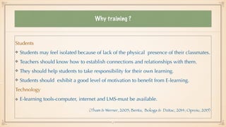 Why training ?
Students


Students may feel isolated because of lack of the physical presence of their classmates.


Teachers should know how to establish connections and relationships with them.


They should help students to take responsibility for their own learning.


Students should exhibit a good level of motivation to bene
fi
t from E-learning.


Technology


E-learning tools-computer, internet and LMS-must be available.


(Tham & Werner, 2005; Benta, Bologa & Dzitac, 2014; Oproiu, 2015)
5
 
