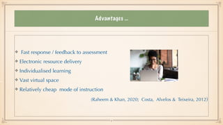 Advantages …
Fast response / feedback to assessment


Electronic resource delivery


Individualised learning


Vast virtual space


Relatively cheap mode of instruction


(Raheem & Khan, 2020; Costa, Alvelos & Teixeira, 2012)
9
 