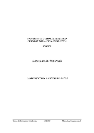 UNIVERSIDAD CARLOS III DE MADRID
                  CURSO DE FORMACION ESTADISTICA

                                  CHEMO




                        MANUAL DE STATGRAPHICS




                 I. INTRODUCCIÓN Y MANEJO DE DATOS




Curso de Formación Estadistica.   CHEMO          Manual de Statgraphics 1
 