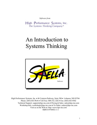 i
Software from
An Introduction to
Systems Thinking
High Performance Systems, Inc. • 46 Centerra Parkway, Suite 200 • Lebanon, NH 03766
Phone: (603) 643.9636 • Toll Free: 800.332.1202 • Fax: (603) 643.9502
Technical Support: support@hps-inc.com • Pricing & Sales: sales@hps-inc.com
Workshop Info: workshops@hps-inc.com • To Order: orders@hps-inc.com
Visit us on the Web at: http://www.hps-inc.com
ISBN 0-9704921-1-1
®
Software
 