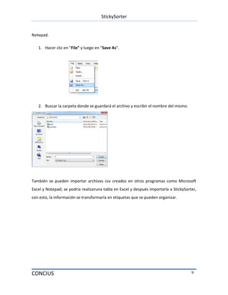 StickySorter
CONCIUS 9
Notepad.
1. Hacer clic en “File” y luego en “Save As”.
2. Buscar la carpeta donde se guardará el archivo y escribir el nombre del mismo.
También se pueden importar archivos csv creados en otros programas como Microsoft
Excel y Notepad; se podría realizaruna tabla en Excel y después importarla a StickySorter,
con esto, la información se transformaría en etiquetas que se pueden organizar.
 