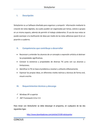 StickySorter
CONCIUS 2
I. Descripción
StickySorter es un Software diseñado para organizar y compartir información mediante la
creación de notas digitales, las cuales pueden ser organizadas por temas, colores o grupos
en un mismo espacio, además de permitir el trabajo colaborativo. El uso de esas notas se
puede asemejar a la clasificación de ideas por medio de las notas adhesivas (post it) en un
pizarrón o cuaderno.
II. Competencias que contribuye a desarrollar
Reconocer y entender los alcances de un concepto o expresión artística al abstraer
las propiedades significativas.
Conocer la existencia y propiedades de diversas TIC junto con sus alcances y
limitaciones.
Identificar la TIC en base al problema a resolver y utilizarla reflexivamente.
Expresar las propias ideas, en diferentes niveles teóricos y técnicos de forma oral,
visual o escrita.
III. Requerimientos técnicos y descarga
 Windows XP o superior
 .NET Framework 2.0 or 3.5
Para iniciar con StickySorter se debe descargar el programa, en cualquiera de las dos
siguientes ligas:
http://www.downloadcrew.com/article/23100-stickysorter
 