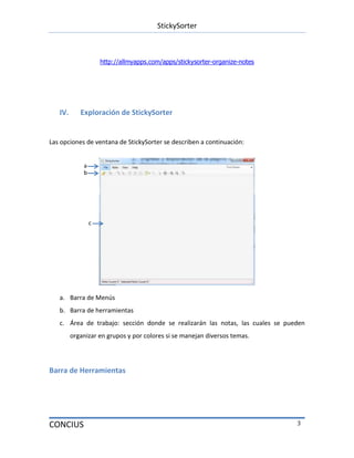 StickySorter
CONCIUS 3
http://allmyapps.com/apps/stickysorter-organize-notes
IV. Exploración de StickySorter
Las opciones de ventana de StickySorter se describen a continuación:
a. Barra de Menús
b. Barra de herramientas
c. Área de trabajo: sección donde se realizarán las notas, las cuales se pueden
organizar en grupos y por colores si se manejan diversos temas.
Barra de Herramientas
a
b
c
 