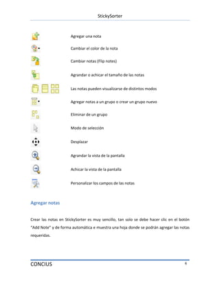 StickySorter
CONCIUS 4
Agregar una nota
Cambiar el color de la nota
Cambiar notas (Flip notes)
Agrandar o achicar el tamaño de las notas
Las notas pueden visualizarse de distintos modos
Agregar notas a un grupo o crear un grupo nuevo
Eliminar de un grupo
Modo de selección
Desplazar
Agrandar la vista de la pantalla
Achicar la vista de la pantalla
Personalizar los campos de las notas
Agregar notas
Crear las notas en StickySorter es muy sencillo, tan solo se debe hacer clic en el botón
“Add Note” y de forma automática e muestra una hoja donde se podrán agregar las notas
requeridas.
 