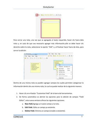 StickySorter
CONCIUS 5
Para cerrar una nota, una vez que se agregado el texto requerido, hacer clic fuera dela
nota y, en caso de que sea necesario agregar más información,sólo se debe hacer clic
derecho sobre la nota, seleccionar la opción “Edit” y, al finalizar hacer fuera de ésta, para
cerrar la edición.
Dentro de una misma nota se pueden agregar campos los cuales permiten categorizar la
información dentro de una misma nota, lo cual se puede realizar de la siguiente manera:
1. Hacer clic en el botón “Customize Field” de la barra de herramientas.
2. De forma automática se abrirán las opciones para la edición de campos “Field
Editor”, esta nueva ventana ofrece las siguientes opciones:
a. New field.Agrega un nuevo campo a la nota.
b. Edit Field. Edita un campo ya existente.
c. Delete Field. Elimina un campo (creado o existente).
 