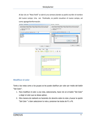 StickySorter
CONCIUS 6
Al dar clic en “New Field” se abrirá una ventana donde se podrá escribir el nombre
del nuevo campo. Una vez finalizado, se podrá visualizar el nuevo campo, así
como agregarleinformación.
Modificar el color
Tanto a las notas como a los grupos se les puede clasificar por color por medio del botón
“Set Color”.
1. Para modificar el color a una nota, seleccionarla, hacer clic en el botón “Set Color”
y elegir el color que se desea aplicar.
2. Otra manera de realizarlo es haciendo clic derecho sobre la nota y buscar la opción
“Set Color “ o bien seleccionar la nota y presionar las teclas de F1 a F6
 