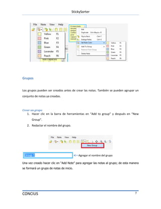 StickySorter
CONCIUS 7
Grupos
Los grupos pueden ser creados antes de crear las notas. También se pueden agrupar un
conjunto de notas ya creadas.
Crear un grupo
1. Hacer clic en la barra de herramientas en “Add to group” y después en “New
Group”.
2. Redactar el nombre del grupo.
Una vez creado hacer clic en “Add Note” para agregar las notas al grupo; de esta manera
se formará un grupo de notas de inicio.
Agregar el nombre del grupo
 