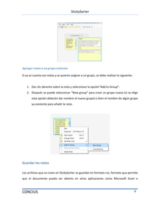 StickySorter
CONCIUS 8
Agregar notas a un grupo existente
Si ya se cuenta con notas y se quieren asignar a un grupo, se debe realizar lo siguiente:
1. Dar clic derecho sobre la nota y seleccionar la opción“Add to Group”.
2. Después se puede seleccionar “New group” para crear un grupo nuevo (si se elige
esta opción deberán dar nombre al nuevo grupo) o bien el nombre de algún grupo
ya existente para añadir la nota.
Guardar las notas
Los archivos que se crean en StickySorter se guardan en formato csv, formato que permite
que el documento pueda ser abierto en otras aplicaciones como Microsoft Excel o
 