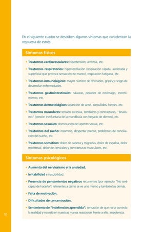 En el siguiente cuadro se describen algunos síntomas que caracterizan la
respuesta de estrés:

Síntomas físicos
•	 Trastornos cardiovasculares: hipertensión, arritmia, etc.
•	 Trastornos respiratorios: hiperventilación (respiración rápida, acelerada y
superficial que provoca sensación de mareo), respiración fatigada, etc.
•	 Trastornos inmunológicos: mayor número de resfriados, gripes y riesgo de
desarrollar enfermedades.
•	 Trastornos gastrointestinales: náuseas, pesadez de estómago, estreñimiento, etc.
•	 Trastornos dermatológicos: aparición de acné, sarpullidos, herpes, etc.
•	 Trastornos musculares: tensión excesiva, temblores y contracturas, “bruxismo” (presión involuntaria de la mandíbula con fregado de dientes), etc.
•	 Trastornos sexuales: disminución del apetito sexual, etc.
•	 Trastornos del sueño: insomnio, despertar precoz, problemas de conciliación del sueño, etc.
•	 Trastornos somáticos: dolor de cabeza y migrañas, dolor de espalda, dolor
menstrual, dolor de cervicales y contracturas musculares, etc.

Síntomas psicológicos
•	 Aumento del nerviosismo y la ansiedad.
•	 Irritabilidad e irascibilidad.
•	 Presencia de pensamientos negativos recurrentes (por ejemplo ”No seré
capaz de hacerlo”) referentes a cómo se ve uno mismo y también los demás.
•	 Falta de motivación.
•	 Dificultades de concentración.
•	 Sentimiento de “indefensión aprendida”: sensación de que no se controla

10

la realidad y no está en nuestras manos reaccionar frente a ello. Impotencia.

 