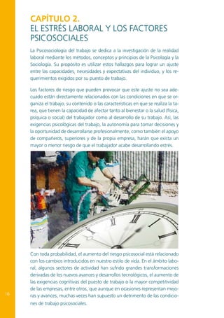CapÍtulo 2.
El estrés laboral y los factores
psicosociales
La Psicosociología del trabajo se dedica a la investigación de la realidad
laboral mediante los métodos, conceptos y principios de la Psicología y la
Sociología. Su propósito es utilizar estos hallazgos para lograr un ajuste
entre las capacidades, necesidades y expectativas del individuo, y los requerimientos exigidos por su puesto de trabajo.
Los factores de riesgo que pueden provocar que este ajuste no sea adecuado están directamente relacionados con las condiciones en que se organiza el trabajo, su contenido o las características en que se realiza la tarea, que tienen la capacidad de afectar tanto al bienestar o la salud (física,
psíquica o social) del trabajador como al desarrollo de su trabajo. Así, las
exigencias psicológicas del trabajo, la autonomía para tomar decisiones y
la oportunidad de desarrollarse profesionalmente, como también el apoyo
de compañeros, superiores y de la propia empresa, harán que exista un
mayor o menor riesgo de que el trabajador acabe desarrollando estrés.

16

Con toda probabilidad, el aumento del riesgo psicosocial está relacionado
con los cambios introducidos en nuestro estilo de vida. En el ámbito laboral, algunos sectores de actividad han sufrido grandes transformaciones
derivadas de los nuevos avances y desarrollos tecnológicos, el aumento de
las exigencias cognitivas del puesto de trabajo o la mayor competitividad
de las empresas, entre otros, que aunque en ocasiones representan mejoras y avances, muchas veces han supuesto un detrimento de las condiciones de trabajo psicosociales.

 