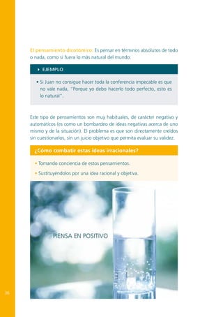 El pensamiento dicotómico: Es pensar en términos absolutos de todo
o nada, como si fuera lo más natural del mundo.
4 EJEMPLO
• Si Juan no consigue hacer toda la conferencia impecable es que
no vale nada, “Porque yo debo hacerlo todo perfecto, esto es
lo natural”.

Este tipo de pensamientos son muy habituales, de carácter negativo y
automáticos (es como un bombardeo de ideas negativas acerca de uno
mismo y de la situación). El problema es que son directamente creídos
sin cuestionarlos, sin un juicio objetivo que permita evaluar su validez.

¿Cómo combatir estas ideas irracionales?
• Tomando conciencia de estos pensamientos.
• Sustituyéndolos por una idea racional y objetiva.

36

 