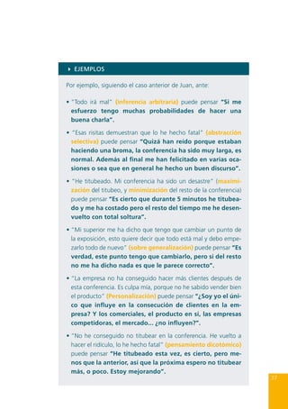 4 EJEMPLOS
Por ejemplo, siguiendo el caso anterior de Juan, ante:
•	“Todo irá mal” (inferencia arbitraria) puede pensar “Si me
esfuerzo tengo muchas probabilidades de hacer una
buena charla”.
• “Esas risitas demuestran que lo he hecho fatal” (abstracción
selectiva) puede pensar “Quizá han reído porque estaban
haciendo una broma, la conferencia ha sido muy larga, es
normal. Además al final me han felicitado en varias ocasiones o sea que en general he hecho un buen discurso”.
• “He titubeado. Mi conferencia ha sido un desastre” (maximización del titubeo, y minimización del resto de la conferencia)
puede pensar “Es cierto que durante 5 minutos he titubeado y me ha costado pero el resto del tiempo me he desenvuelto con total soltura”.
•	“Mi superior me ha dicho que tengo que cambiar un punto de
la exposición, esto quiere decir que todo está mal y debo empezarlo todo de nuevo” (sobre generalización) puede pensar “Es
verdad, este punto tengo que cambiarlo, pero si del resto
no me ha dicho nada es que le parece correcto”.
•	“La empresa no ha conseguido hacer más clientes después de
esta conferencia. Es culpa mía, porque no he sabido vender bien
el producto” (Personalización) puede pensar “¿Soy yo el único que influye en la consecución de clientes en la empresa? Y los comerciales, el producto en sí, las empresas
competidoras, el mercado... ¿no influyen?”.
•	“No he conseguido no titubear en la conferencia. He vuelto a
hacer el ridículo, lo he hecho fatal” (pensamiento dicotómico)
puede pensar “He titubeado esta vez, es cierto, pero menos que la anterior, así que la próxima espero no titubear
más, o poco. Estoy mejorando”.

37

 