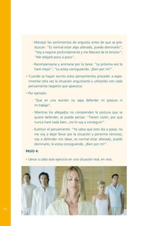 - Manejar los sentimientos de angustia antes de que se produzcan: “Es normal estar algo alterado, puedo dominarlo”;
“Voy a respirar profundamente y me liberaré de la tensión”;
“Me relajaré poco a poco”.
- Recompensarse y animarse por la tarea: “La próxima vez lo
haré mejor”; “Lo estoy consiguiendo. ¡Bien por mí!”.
• Cuando se hayan escrito estos pensamientos proceder a experimentar otra vez la situación angustiante y utilizarlos con cada
pensamiento negativo que aparezca:
• Por ejemplo:
-	 “Que en una reunión no sepa defender mi postura ni
mi trabajo”.
- Mientras los allegados no comprenden la postura que se
quiere defender, se puede pensar: “Tienen razón, por qué
nunca haré nada bien, ¡no lo voy a conseguir!”.
- Sustituir el pensamiento: “Ya sabía que esto iba a pasar, no
me voy a dejar llevar por la situación y ponerme nervioso,
voy a defender mis ideas, es normal estar alterado, puedo
dominarlo, lo estoy consiguiendo. ¡Bien por mí!”.
Paso 4:
• Llevar a cabo este ejercicio en una situación real, en vivo.

40

 