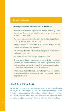 Consejos prácticos
¿Qué se puede hacer para combatir el insomnio?
• Intentar llevar horarios regulares de trabajo, comida y sueño
durante por lo menos seis días (tiempo en el que el cuerpo se
acostumbra a un ritmo).
• No tomar sustancias estimulantes ni tranquilizantes por lo menos unas 5 horas antes de ir a dormir.
• Intentar relajarse una hora antes de ir a la cama (tomar un baño
caliente, escuchar música tranquila...).
• No realizar justo antes actividades que requieran mucho esfuerzo físico o intelectual.
• No utilizar la cama para trabajar, sólo para dormir.
• Si no se puede dormir no esforzarse, esto puede dar el resultado
contrario y aumentar el nerviosismo: tomar algo caliente, levantarse y practicar técnicas de relajación o hacer una actividad monótona/aburrida hasta que el sueño reaparezca.
• Intentar que el dormitorio esté a una temperatura adecuada (ni
excesivo calor ni frío), en ausencia de luz o muy tenue y aislarse
de posibles ruidos.

4.6.3.	 El ejercicio físico
En nuestro mundo cotidiano cada vez es más usual una vida sedentaria:
las exigencias diarias dejan cada vez menos tiempo, la mayoría de los
trabajos se realizan, por ejemplo, sentados ante un ordenador y además
los desplazamientos suelen ser a menudo en coche o algún otro medio
de transporte. Esto conlleva un déficit de actividad física importante.
56

 