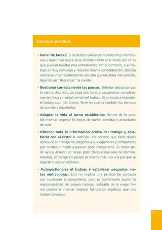 Consejos prácticos
• Variar de tareas: Si se deben realizar actividades muy monótonas y repetitivas quizá sería recomendable alternarlas con otras
que puedan resultar más entretenidas. Por el contrario, si el trabajo es muy complejo y requiere mucha concentración, debería
realizarse intermitentemente con otro que resultara más sencillo,
dejando así “descansar” la mente.
• Gestionar correctamente las pausas: Intentar descansar por
lo menos diez minutos cada dos horas y desconectar completamente (física y mentalmente) del trabajo. Esto ayuda a reanudar
el trabajo con más ánimo. Tener en cuenta también los tiempos
de comida y respetarlos.
•	Adaptar la vida al turno establecido: Dentro de lo posible intentar respetar las horas de sueño, comidas y actividades
de ocio.
•	Obtener toda la información acerca del trabajo y colaborar con el resto: A menudo una persona que tiene dudas
acerca de su trabajo no pregunta a sus superiores y compañeros
por timidez o miedo a parecer poco competente. Es mejor pedir ayuda al resto en tareas poco claras o que uno no domine.
Además, el trabajo en equipo es mucho más rico a la par que se
reparte la responsabilidad.
• Autogestionarse el trabajo y establecer pequeñas metas motivadoras: Esto no implica una pérdida de contacto
con superiores o compañeros, pero es conveniente asumir la
responsabilidad del propio trabajo, realizarlo de la mejor forma posible e intentar mejorar fijándonos objetivos que nos
motive conseguir.

63

 