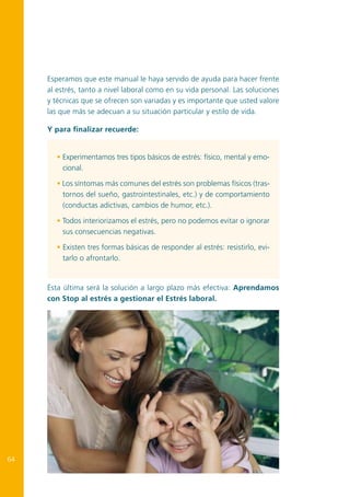 Esperamos que este manual le haya servido de ayuda para hacer frente
al estrés, tanto a nivel laboral como en su vida personal. Las soluciones
y técnicas que se ofrecen son variadas y es importante que usted valore
las que más se adecuan a su situación particular y estilo de vida.
Y para finalizar recuerde:
• Experimentamos tres tipos básicos de estrés: físico, mental y emocional.
• Los síntomas más comunes del estrés son problemas físicos (trastornos del sueño, gastrointestinales, etc.) y de comportamiento
(conductas adictivas, cambios de humor, etc.).
• Todos interiorizamos el estrés, pero no podemos evitar o ignorar
sus consecuencias negativas.
• Existen tres formas básicas de responder al estrés: resistirlo, evitarlo o afrontarlo.

Ésta última será la solución a largo plazo más efectiva: Aprendamos
con Stop al estrés a gestionar el Estrés laboral.

64

 
