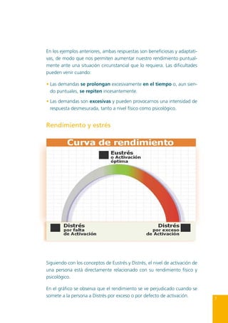 En los ejemplos anteriores, ambas respuestas son beneficiosas y adaptativas, de modo que nos permiten aumentar nuestro rendimiento puntualmente ante una situación circunstancial que lo requiera. Las dificultades
pueden venir cuando:
•	Las demandas se prolongan excesivamente en el tiempo o, aun siendo puntuales, se repiten incesantemente.
•	Las demandas son excesivas y pueden provocarnos una intensidad de
respuesta desmesurada, tanto a nivel físico como psicológico.

Rendimiento y estrés

Siguiendo con los conceptos de Eustrés y Distrés, el nivel de activación de
una persona está directamente relacionado con su rendimiento físico y
psicológico.
En el gráfico se observa que el rendimiento se ve perjudicado cuando se
somete a la persona a Distrés por exceso o por defecto de activación.

7

 