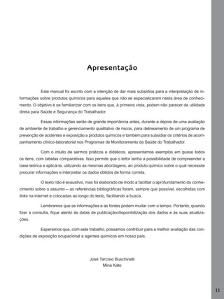Apresentação
Este manual foi escrito com a intenção de dar mais subsídios para a interpretação de informações sobre produtos químicos para aqueles que não se especializaram nesta área de conhecimento. O objetivo é se familiarizar com os itens que, à primeira vista, podem não parecer de utilidade
direta para Saúde e Segurança do Trabalhador.
Essas informações serão de grande importância antes, durante e depois de uma avaliação
de ambiente de trabalho e gerenciamento qualitativo de riscos, para delineamento de um programa de
prevenção de acidentes e exposição a produtos químicos e também para subsidiar os critérios de acompanhamento clínico-laboratorial nos Programas de Monitoramento da Saúde do Trabalhador.
Com o intuito de sermos práticos e didáticos, apresentamos exemplos em quase todos
os itens, com tabelas comparativas. Isso permite que o leitor tenha a possibilidade de compreender a
base teórica e aplicá-la, utilizando as mesmas abordagens, ao produto químico sobre o qual necessite
procurar informações e interpretar os dados obtidos de forma correta.
O texto não é exaustivo, mas foi elaborado de modo a facilitar o aprofundamento do conhecimento sobre o assunto – as referências bibliográﬁcas foram, sempre que possível, escolhidas com
links na internet e colocadas ao longo do texto, facilitando a busca.
Lembramos que as informações e as fontes podem mudar com o tempo. Portanto, quando
ﬁzer a consulta, ﬁque atento às datas de publicação/disponibilização dos dados e às suas atualizações.
Esperamos que, com este trabalho, possamos contribuir para a melhor avaliação das condições de exposição ocupacional a agentes químicos em nosso país.

José Tarcísio Buschinelli
Mina Kato

11
Manual...SubstQuimicas.indd 11

11/7/2012 13:28:36

 