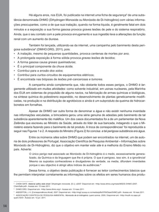Há alguns anos, nos EUA, foi publicada na internet uma ﬁcha de segurança5 de uma substância denominada DHMO (Dihydrogen Monoxide ou Monóxido de Di-hidrogênio) com várias informações preocupantes, como a de que sua inalação, quando na forma líquida, é geralmente fatal em dois
minutos e a exposição a sua forma gasosa provoca graves lesões de pele e do sistema respiratório.
Ainda, que o seu contato com a pele provoca enrugamento e sua ingestão leva a alterações da função
renal com um aumento da diurese.
Também foi lançada, utilizando-se da internet, uma campanha pelo banimento desta perigosa substância6 (DMHO.ORG, 2011), pois:
• A inalação, mesmo de pequenas quantidades, provoca centenas de mortes por ano;
• A prolongada exposição à forma sólida provoca graves lesões de tecidos;
• A forma gasosa causa graves queimaduras;
• É o principal componente da chuva ácida;
• Contribui para a erosão dos solos;
• Contribui para curtos-circuitos de equipamentos elétricos;
• É encontrada nas biópsias de lesões pré-cancerosas e tumores.
A campanha ainda complementa que, não obstante todos esses perigos, o DHMO é largamente utilizado em muitas atividades: como solvente industrial, em usinas nucleares, pela Marinha
dos EUA em sistemas de propulsão de alguns navios, na fabricação de armas químicas e biológicas,
na síntese química do poliestireno expandido, no desenvolvimento de plantas geneticamente modiﬁcadas, na produção e na distribuição de agrotóxicos e ainda é um subproduto da queima de hidrocarbonetos em fornalhas.
Apesar de DHMO ser outra forma de denominar a água e não existir nenhuma inverdade
nas informações veiculadas, a brincadeira gerou uma série genuína de adesões pelo banimento de tal
substância aparentemente tão maléﬁca. Um dos casos documentados foi a de um parlamentar da Nova
Zelândia que escreveu ao Ministro da Saúde, através do líder de sua bancada, indagando o que o Ministério estaria fazendo para o banimento de tal produto. A troca de correspondências7 foi reproduzida a
seguir nas Figuras 1 e 2. A resposta do Ministro (Figura 2) foi concisa: a tal perigosa substância era água.
Entre os inúmeros sites sobre DHMO que podem ser encontrados na internet, um de autoria de dois professores de Portugal, Associação Cientíﬁca de Pesquisa Ambiental – Informações sobre
Monóxido de Di-Hidrogênio, diz que o objetivo em manter este site é a melhoria do Ensino Médio no
país. Adverte:
O único perigo real associado ao Monóxido de Di-hidrogênio é o medo, excessivamente generalizado, da Química e da linguagem que lhe é própria. O que é perigoso, isso sim, é a ignorância!
Mesmo os supostos conhecedores e divulgadores da verdade, os media, difundem inverdades
porque o seu objectivo é atingir altos índices de audiências. 8

Dessa forma, o objetivo desta publicação é fornecer ao leitor conhecimentos básicos que
lhe permitam interpretar corretamente as informações sobre os efeitos em seres humanos dos produ5
CHEM-SAFE. Material safety data sheet: Dihydrogen monoxide. [S.l.], c2007. Disponível em: <http://www.dhmo.org/msds/MSDS-DHMO-2007ChemSafe.pdf>. Acesso em: 13 maio 2011.
6

DHMO.ORG. Disponível em: <http://www.dhmo.org/>. Acesso em: 13 maio 2011.

7

ANDERTON, J. H. [Correspondência oﬁcial]. 2007. Disponível em: <http://img2.scoop.co.nz/media/pdfs/0709/DeanDHMO.pdf>. Acesso em: 18 maio 2011.

8

ASSOCIAÇÃO CIENTÍFICA DE PESQUISA AMBIENTAL. Monóxido de di-hidrogénio: quem somos. 2005. Disponível em: <http://modh.no.sapo.pt/
quem.html>. Acesso em: 13 jun. 2011.

14
Manual...SubstQuimicas.indd 14

11/7/2012 13:28:36

 