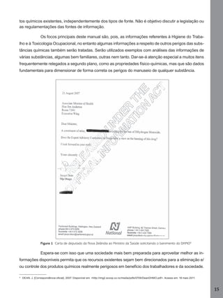tos químicos existentes, independentemente dos tipos de fonte. Não é objetivo discutir a legislação ou
as regulamentações das fontes de informação.
Os focos principais deste manual são, pois, as informações referentes à Higiene do Trabalho e à Toxicologia Ocupacional, no entanto algumas informações a respeito de outros perigos das substâncias químicas também serão tratadas. Serão utilizados exemplos com análises das informações de
várias substâncias, algumas bem familiares, outras nem tanto. Dar-se-á atenção especial a muitos itens
frequentemente relegados a segundo plano, como as propriedades físico-químicas, mas que são dados
fundamentais para dimensionar de forma correta os perigos do manuseio de qualquer substância.

Figura 1 Carta de deputado da Nova Zelândia ao Ministro da Saúde solicitando o banimento do DHMO9

Espera-se com isso que uma sociedade mais bem preparada para aproveitar melhor as informações disponíveis permita que os recursos existentes sejam bem direcionados para a eliminação e/
ou controle dos produtos químicos realmente perigosos em benefício dos trabalhadores e da sociedade.
9

DEAN, J. [Correspondência oﬁcial]. 2007. Disponível em: <http://img2.scoop.co.nz/media/pdfs/0709/DeanDHMO.pdf>. Acesso em: 18 maio 2011.

15
Manual...SubstQuimicas.indd 15

11/7/2012 13:28:36

 