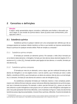 2

Conceitos e definições
Atenção:
A seguir, serão apresentados alguns conceitos e deﬁnições para facilitar a discussão que
virá a seguir. É uma revisão de química básica. Quem já possui esse conhecimento, prossiga para o item 3.

2.1 Substância química
Substância química é qualquer material com uma composição bem deﬁnida que não se
consegue separar por qualquer método mecânico ou físico e que mantém as mesmas características
físicas e químicas em qualquer amostra obtida. Pode ser simples ou composta.11

2.1.1

Substância química simples
É formada por somente um elemento químico. Por exemplo: o hélio (He) é formado por

um só átomo deste elemento; o hidrogênio, formado por dois átomos desse elemento ligados (H-H, e
escreve-se H2); o cloro (Cl2), formado também pela ligação de dois átomos; e o enxofre, formado por
oito átomos (S8).

2.1.2

Substância química composta
É formada por mais de um elemento, como a água, que tem molécula formada por dois

átomos de hidrogênio e um de oxigênio (H2O), o sal de cozinha, que é formado por cloro e sódio
(NaCl), o clorofórmio (CHCl3), que é formado por um átomo de carbono, três de cloro e um de hidrogênio, e o benzeno, formado por seis átomos de carbono e seis de hidrogênio (C6H6).
As substâncias compostas formadas por moléculas maiores e mais complexas podem,
mesmo com idêntica fórmula molecular, possuir estruturas diferentes dependendo da sua forma espacial. Isso é chamado de isomeria. Por exemplo, o xileno, que tem fórmula C8H10, possui um anel com
seis carbonos e quatro hidrogênios e dois grupos com um carbono e três hidrogênios cada ligados ao
anel, mas pode apresentar três formas diferentes, como mostradas na Figura 3. Cada uma das formas
isoméricas possui algumas propriedades, inclusive físico-químicas, diferentes. O ponto de ebulição do
11
UNIVERSIDADE DE SÃO PAULO. Centro de Divulgação Cientíﬁca e Cultural. Química: materiais e transformações. Parte 2: substâncias puras e misturas. São Paulo, [ca. 2010]. Disponível em: <http://educar.sc.usp.br/ciencias/quimica/qm1-2.htm>. Acesso em: 25 out. 2010.

17
Manual...SubstQuimicas.indd 17

11/7/2012 13:28:36

 