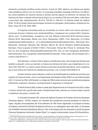 indexando a produção cientíﬁca na área química. A partir de 1965, elaborou um sistema que registra
cada substância química com um número. A numeração possibilita congregar sinônimos e os diferentes nomes adotados em diversos idiomas e também permite separar os isômeros. No exemplo dos
isômeros do xileno mostrado anteriormente (Figura 3), os números CAS para orto-xileno, meta-xileno
e para-xileno são, respectivamente, 95-47-6, 108-38-3 e 106-42-3. O solvente cloreto de metileno
(CAS: 75-09-2) recebe várias denominações somente em português: diclorometano, dicloreto de metileno, Freon 30, R-30, DCM, MDC.
O fungicida mancozebe pode ser encontrado no mundo inteiro com nomes químicos e
comerciais diversos: Carbamic acid, ethylenebis{dithio-}, manganese zinc complex (8CI); Carbamodithioic acid, 1,2-ethanediylbis, manganous zinc salt; Dithane (mancozeb) M-45 technical premix;
Dithane M-45; Mancozebe; Maneb com Zinco; Manganese, EBDC; Fore; Mancozeb; {{1,2-ethan
ediylbis{carbamodithioato}}(2-)}-, {{1,2-ethanediylbis{carbamodithioato}}(2-)}Zinc; Mancozeb Zinc;
Mankoceb; mankozeb; Manzate 200; Manzeb; Manzin 80; Mn-Zn Ethylene bisdithiocarbamate;
Nemispor; Pace fungicide (014504+113501); Penncozeb; Policar MZ; Policar S; Vondozeb Plus;
Zinc ion and manganese ethylenebisdithiocarbamate 80%; Zinc ion and manganese ethylenebisdithiocarbamate; Zinc manganese ethylenebisdithiocarbamate. Todas essas denominações têm o
número CAS 8018-01-7.
Normalmente, o número CAS se aplica a substâncias puras, mas há algumas misturas que
também o possuem, como, por exemplo, a mistura dos isômeros de xileno, que é registrada com o número CAS 1330-20-7, ou mesmo outras misturas comerciais de grande importância, como a gasolina,
que é uma mistura de centenas de substâncias químicas, com o número CAS 8006-61-9.
Existem também outros sistemas numéricos de identiﬁcação de substâncias químicas que
surgiram ao longo do tempo, como o da Organização das Nações Unidas (ONU) ou da União Europeia
(UE). O número da ONU (UN Number ou código da ONU) existe somente para substâncias perigosas
(inﬂamáveis, explosivas, tóxicas) e visa basicamente à segurança no transporte.14
O North America (NA) number é usado pelo Departamento de Transporte dos EUA e utiliza
o mesmo número UN, quando este existe. Complementarmente, adiciona um número próprio quando
a substância não possui o número UN.
A Comissão Europeia (CE), através da Agência Europeia de Produtos Químicos (European
Chemicals Agency – ECHA), realizou um inventário das substâncias químicas presentes na União Europeia. Aquelas comercializadas até 18 de setembro de 1981 foram registradas no European Inventory
of Existing Commercial Chemical Substances (Einecs) e as catalogadas após esta data, na European
List of Notiﬁed Chemical Substances (Elincs). Toda a informação pode ser acessada no portal European
Chemical Substances Information System (Esis)15 e o registro é denominado número EU Einecs/Elincs.
14

UNITED NATION ECONOMIC COMIMISSIONFOR EUROPE. UN recommendations on the transport of dangerous goods: model regulations. 12. ed.
rev. [S.l.]: c2001. Disponível em: <http://live.unece.org/trans/danger/publi/unrec/12_e.html>. Acesso em: 26 nov. 2010.

15

EUROPEAN COMMISSION. Joint Research Centre. Institute for Health and Consumer Protection. ESIS: European Chemical Substances Information
System. [S.l.: ca. 2008]. Disponível em: <http://esis.jrc.ec.europa.eu/>. Acesso em: 10 abril 2012.

19
Manual...SubstQuimicas.indd 19

11/7/2012 13:28:36

 