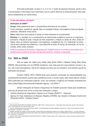 Para esta publicação, os itens 2, 3, 4, 8, 9 e 11 serão de especial interesse, sendo o item
2 (composição) a informação mais importante, pois é a partir dela que se pode pesquisar cada substância isoladamente em várias fontes.
O que são efeitos e perigos?
Deﬁnições da ABNT:27
Perigo: fonte potencial de dano e característica intrínseca de um produto.
Como exemplos: substância, agente, fator ou condição irritante, carcinogênica, lesiva ao fígado,
explosiva, inﬂamável, entre outros.
Dano: lesão física e/ou prejuízo à saúde, ao meio ambiente ou à propriedade.
Efeito(s): é o resultado ou a consequência de determinada substância química no organismo.
Exemplos: irritação de pele, irritação do trato respiratório, irritação ou lesão de olhos, lesão de
fígado, dano ao sistema reprodutor, carcinogênese, mutagênese etc. É a realização do potencial de dano (perigo) da substância, o que depende da dose, do tempo de exposição, da via de
contato, entre outras variáveis.
Cabe ao proﬁssional de Saúde e Segurança do Trabalho previnir a ocorrência dos efeitos (consequências) do potencial de dano (perigo) dos produtos, evitando a exposição.

3.2 SDS ou MSDS
São as siglas em inglês para Safety Data Sheet (SDS) e Material Safety Data Sheet
(MSDS). São parecidas com as FISPQs brasileiras, mas cada país tem suas próprias normas e, assim, são muito heterogêneas, não só em relação aos itens que as compõem, mas também quanto às
deﬁnições dos perigos.
Existem FISPQ, SDS e MSDS tanto para produtos comerciais de responsabilidade dos
produtores/fornecedores, quanto para substâncias puras; e muitas vezes, para essas últimas, existem
SDS publicadas por instituições públicas, como, por exemplo, a Agência de Proteção Ambiental dos
EUA (United States Environmental Protection Agency – US-EPA).28
Várias instituições de Saúde e Segurança do Trabalho possuem bases para substâncias
químicas de acesso livre, como os links das instituições a seguir:
• Instituto Nacional de Seguridad e Higiene en el Trabajo (INSHT)29 – Espanha
• Agency for Toxic Substances & Diseases Registry (ATSDR), dos Centers of Disease Control and
Prevention (CDC) – Estados Unidos30

27
ASSOCIAÇÃO BRASILEIRA DE NORMAS TÉCNICAS. NBR 14725-1: produtos químicos – informações sobre segurança, saúde e meio ambiente:
parte 1: terminologia. Ed. corr. Rio de Janeiro, 2010.
28
US-EPA. United States Environmental Protection Agency. Envirofacts Master Chemical Integrator. Disponível em: <http://www.epa.gov/enviro/html/
emci/chemref/>. Acesso em: 11 abril 2012.
29
ESPAÑA. Ministerio de Trabajo y Asuntos Sociales. Instituto Nacional de Seguridad e Higiene en el Trabajo. Fichas FISQ. [S.l., ca. 2010]. Disponível
em: <http://www.insht.es/portal/site/Insht/menuitem.a82abc159115c8090128ca10060961ca/?vgnextoid=4458908b51593110VgnVCM100000dc0ca8c0RC
RD>. Acesso em: 18 maio 2011.
30
AGENCY FOR TOXIC SUBSTANCES & DISEASE REGISTRY. ATSDR A-Z Index. Atlanta, 2010. Disponível em: <http://www.atsdr.cdc.gov/az/a.html>.
Acesso em: 18 maio 2011.

24
Manual...SubstQuimicas.indd 24

11/7/2012 13:28:37

 