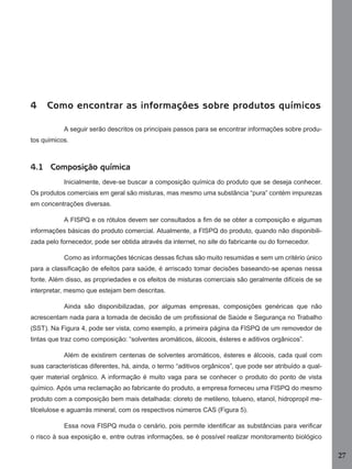 4

Como encontrar as informações sobre produtos químicos
A seguir serão descritos os principais passos para se encontrar informações sobre produ-

tos químicos.

4.1 Composição química
Inicialmente, deve-se buscar a composição química do produto que se deseja conhecer.
Os produtos comerciais em geral são misturas, mas mesmo uma substância “pura” contém impurezas
em concentrações diversas.
A FISPQ e os rótulos devem ser consultados a ﬁm de se obter a composição e algumas
informações básicas do produto comercial. Atualmente, a FISPQ do produto, quando não disponibilizada pelo fornecedor, pode ser obtida através da internet, no site do fabricante ou do fornecedor.
Como as informações técnicas dessas ﬁchas são muito resumidas e sem um critério único
para a classiﬁcação de efeitos para saúde, é arriscado tomar decisões baseando-se apenas nessa
fonte. Além disso, as propriedades e os efeitos de misturas comerciais são geralmente difíceis de se
interpretar, mesmo que estejam bem descritas.
Ainda são disponibilizadas, por algumas empresas, composições genéricas que não
acrescentam nada para a tomada de decisão de um proﬁssional de Saúde e Segurança no Trabalho
(SST). Na Figura 4, pode ser vista, como exemplo, a primeira página da FISPQ de um removedor de
tintas que traz como composição: “solventes aromáticos, álcoois, ésteres e aditivos orgânicos”.
Além de existirem centenas de solventes aromáticos, ésteres e álcoois, cada qual com
suas características diferentes, há, ainda, o termo “aditivos orgânicos”, que pode ser atribuído a qualquer material orgânico. A informação é muito vaga para se conhecer o produto do ponto de vista
químico. Após uma reclamação ao fabricante do produto, a empresa forneceu uma FISPQ do mesmo
produto com a composição bem mais detalhada: cloreto de metileno, tolueno, etanol, hidropropil metilcelulose e aguarrás mineral, com os respectivos números CAS (Figura 5).
Essa nova FISPQ muda o cenário, pois permite identiﬁcar as substâncias para veriﬁcar
o risco à sua exposição e, entre outras informações, se é possível realizar monitoramento biológico

27
Manual...SubstQuimicas.indd 27

11/7/2012 13:28:37

 