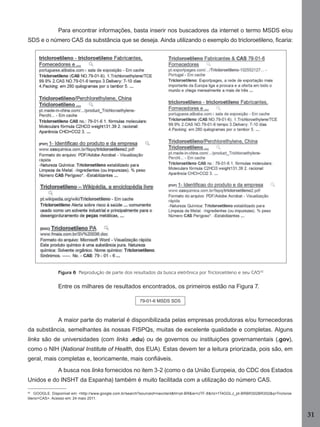 Para encontrar informações, basta inserir nos buscadores da internet o termo MSDS e/ou
SDS e o número CAS da substância que se deseja. Ainda utilizando o exemplo do tricloroetileno, ﬁcaria:

Figura 6 Reprodução de parte dos resultados da busca eletrônica por Tricloroetileno e seu CAS42

Entre os milhares de resultados encontrados, os primeiros estão na Figura 7.
79-01-6 MSDS SDS

A maior parte do material é disponibilizada pelas empresas produtoras e/ou fornecedoras
da substância, semelhantes às nossas FISPQs, muitas de excelente qualidade e completas. Alguns
links são de universidades (com links .edu) ou de governos ou instituições governamentais (.gov),
como o NIH (National Institute of Health, dos EUA). Estas devem ter a leitura priorizada, pois são, em
geral, mais completas e, teoricamente, mais conﬁáveis.
A busca nos links fornecidos no item 3-2 (como o da União Europeia, do CDC dos Estados
Unidos e do INSHT da Espanha) também é muito facilitada com a utilização do número CAS.
42
GOOGLE. Disponível em: <http://www.google.com.br/search?sourceid=navclient&hl=pt-BR&ie=UTF-8&rlz=1T4GGLJ_pt-BRBR302BR302&q=Tricloroe
tileno+CAS>. Acesso em: 24 maio 2011.

31
Manual...SubstQuimicas.indd 31

11/7/2012 13:28:37

 