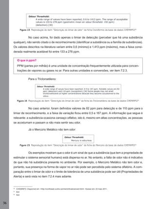 Figura 13 Reprodução do item “Descrição do limiar de odor” da ficha Clorofórmio da base de dados CHEMINFO50

No caso acima, foi dado apenas o limiar de detecção (perceber que há uma substância
qualquer), não sendo citado o de reconhecimento (identiﬁcar a substância ou a família de substâncias).
Os valores descritos na literatura variam entre 0,6 (mínimo) e 1.413 ppm (máximo), mas a faixa considerada realmente aceitável foi entre 133 a 276 ppm.
O que é ppm?
PPM (partes por milhão) é uma unidade de concentração frequentemente utilizada para concentrações de vapores ou gases no ar. Para outras unidades e conversões, ver item 7.2.3.
Para o Tricloroetileno:

Figura 14 Reprodução do item “Descrição do limiar de odor” da ficha do Tricloroetileno da base de dados CHEMINFO51

No caso anterior, foram deﬁnidos valores de 82 ppm para detecção e de 110 ppm para o
limiar de reconhecimento, e a faixa de variação ﬁcou entre 0,5 e 167 ppm. A informação que segue é
relevante: a substância ocasiona cansaço olfativo, isto é, mesmo em altas concentrações, as pessoas
se acostumam e passam a não mais sentir seu odor.
Já o Mercúrio Metálico não tem odor:

Figura 15 Reprodução do item “Descrição do limiar de odor” da ficha do Mercúrio da base de dados CHEMINFO52

Os exemplos mostram que o odor é um sinal de que a substância (que tem a propriedade de
estimular o sistema sensorial humano) está dispersa no ar. No entanto, a falta de odor não é indicativo
de que não há substância presente no ambiente. Por exemplo, o Mercúrio Metálico não tem odor e,
portanto, sua presença na forma de vapor no ar não pode ser percebida pelo sistema olfatório. A comparação entre o limiar de odor e o limite de tolerância de uma substância pode ser útil (Propriedades de
Alerta) e será vista no item 7.2.4 mais adiante.

50

CHEMINFO. Disponível em: <http://ccinfoweb.ccohs.ca/cheminfo/advanced.html>. Acesso em: 23 maio 2011..

51

Ibid.

52

Ibid.

36
Manual...SubstQuimicas.indd 36

11/7/2012 13:28:38

 