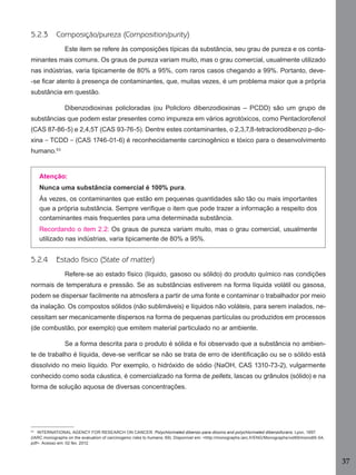 5.2.3

Composição/pureza (Composition/purity)
Este item se refere às composições típicas da substância, seu grau de pureza e os conta-

minantes mais comuns. Os graus de pureza variam muito, mas o grau comercial, usualmente utilizado
nas indústrias, varia tipicamente de 80% a 95%, com raros casos chegando a 99%. Portanto, deve-se ﬁcar atento à presença de contaminantes, que, muitas vezes, é um problema maior que a própria
substância em questão.
Dibenzodioxinas policloradas (ou Policloro dibenzodioxinas – PCDD) são um grupo de
substâncias que podem estar presentes como impureza em vários agrotóxicos, como Pentaclorofenol
(CAS 87-86-5) e 2,4,5T (CAS 93-76-5). Dentre estes contaminantes, o 2,3,7,8-tetraclorodibenzo p-dioxina − TCDD − (CAS 1746-01-6) é reconhecidamente carcinogênico e tóxico para o desenvolvimento
humano.53

Atenção:
Nunca uma substância comercial é 100% pura.
Às vezes, os contaminantes que estão em pequenas quantidades são tão ou mais importantes
que a própria substância. Sempre veriﬁque o item que pode trazer a informação a respeito dos
contaminantes mais frequentes para uma determinada substância.
Recordando o item 2.2: Os graus de pureza variam muito, mas o grau comercial, usualmente
utilizado nas indústrias, varia tipicamente de 80% a 95%.

5.2.4

Estado físico (State of matter)
Refere-se ao estado físico (líquido, gasoso ou sólido) do produto químico nas condições

normais de temperatura e pressão. Se as substâncias estiverem na forma líquida volátil ou gasosa,
podem se dispersar facilmente na atmosfera a partir de uma fonte e contaminar o trabalhador por meio
da inalação. Os compostos sólidos (não sublimáveis) e líquidos não voláteis, para serem inalados, necessitam ser mecanicamente dispersos na forma de pequenas partículas ou produzidos em processos
(de combustão, por exemplo) que emitem material particulado no ar ambiente.
Se a forma descrita para o produto é sólida e foi observado que a substância no ambiente de trabalho é líquida, deve-se veriﬁcar se não se trata de erro de identiﬁcação ou se o sólido está
dissolvido no meio líquido. Por exemplo, o hidróxido de sódio (NaOH, CAS 1310-73-2), vulgarmente
conhecido como soda cáustica, é comercializado na forma de pellets, lascas ou grânulos (sólido) e na
forma de solução aquosa de diversas concentrações.

53
INTERNATIONAL AGENCY FOR RESEARCH ON CANCER. Polychlorinated dibenzo-para-dioxins and polychlorinated dibenzofurans. Lyon, 1997.
(IARC monographs on the evaluation of carcinogenic risks to humans; 69). Disponível em: <http://monographs.iarc.fr/ENG/Monographs/vol69/mono69-5A.
pdf>. Acesso em: 02 fev. 2012.

37
Manual...SubstQuimicas.indd 37

11/7/2012 13:28:38

 