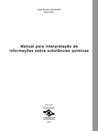 José Tarcísio Buschinelli
Mina Kato

M anual para in ter pre taç ão de
in formaç ões sobre subs tânc ias químic as

São Paulo
MINISTÉRIO
DO TRABALHO E EMPREGO

FUNDACENTRO
FUNDAÇÃO JORGE DUPRAT FIGUEIREDO
DE SEGURANÇA E MEDICINA DO TRABALHO

2012

Manual...SubstQuimicas.indd 3

11/7/2012 13:28:36

 