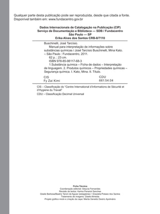 Qualquer parte desta publicação pode ser reproduzida, desde que citada a fonte.
Disponível também em: www.fundacentro.gov.br
Dados Internacionais de Catalogação na Publicação (CIP)
Serviço de Documentação e Biblioteca — SDB / Fundacentro
São Paulo — SP
Erika Alves dos Santos CRB-8/7110
1234567Buschinelli, José Tarcísio.
1234567890Manual para interpretação de informações sobre
1234567substâncias químicas / José Tarcísio Buschinelli, Mina Kato.
1234567– São Paulo : Fundacentro, 2011.
123456789062 p. ; 23 cm.
1234567890ISBN 978-85-98117-68-3
12345678901.Substância química – Ficha de dados – Interpretação
1234567de linguagem. 2. Produtos químicos – Propriedades químicas –
1234567Segurança química. I. Kato, Mina. II. Título.
CIS
Fy Zai Kimi

CDU
661:54.04

CIS – Classiﬁcação do “Centre International d’Informations de Sécurité et
d’Hygiene du Travail”
CDU – Classiﬁcação Decimal Universal

Ficha Técnica
Coordenação editorial: Glaucia Fernandes
Revisão de textos: Karina Penariol Sanches
Gisele Barbosa/Beatriz Taroni de Aguiar (estagiárias) • Grazielia Potasio dos Santos
Tratamento de imagens: Gisele Almeida
Projeto gráﬁco miolo e criação da capa: Marila Geraldo Destro Apolinário

Manual...SubstQuimicas.indd 4

11/7/2012 13:28:36

 