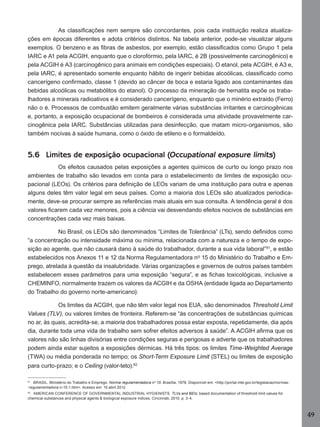 As classiﬁcações nem sempre são concordantes, pois cada instituição realiza atualizações em épocas diferentes e adota critérios distintos. Na tabela anterior, pode-se visualizar alguns
exemplos. O benzeno e as ﬁbras de asbestos, por exemplo, estão classiﬁcados como Grupo 1 pela
IARC e A1 pela ACGIH, enquanto que o clorofórmio, pela IARC, é 2B (possivelmente carcinogênico) e
pela ACGIH é A3 (carcinogênico para animais em condições especiais). O etanol, pela ACGIH, é A3 e,
pela IARC, é apresentado somente enquanto hábito de ingerir bebidas alcoólicas, classiﬁcado como
cancerígeno conﬁrmado, classe 1 (devido ao câncer de boca e estaria ligado aos contaminantes das
bebidas alcoólicas ou metabólitos do etanol). O processo da mineração de hematita expõe os trabalhadores a minerais radioativos e é considerado cancerígeno, enquanto que o minério extraído (Ferro)
não o é. Processos de combustão emitem geralmente várias substâncias irritantes e carcinogênicas
e, portanto, a exposição ocupacional de bombeiros é considerada uma atividade provavelmente carcinogênica pela IARC. Substâncias utilizadas para desinfecção, que matam micro-organismos, são
também nocivas à saúde humana, como o óxido de etileno e o formaldeído.

5.6 Limites de exposição ocupacional (Occupational exposure limits)
Os efeitos causados pelas exposições a agentes químicos de curto ou longo prazo nos
ambientes de trabalho são levados em conta para o estabelecimento de limites de exposição ocupacional (LEOs). Os critérios para deﬁnição de LEOs variam de uma instituição para outra e apenas
alguns deles têm valor legal em seus países. Como a maioria dos LEOs são atualizados periodicamente, deve-se procurar sempre as referências mais atuais em sua consulta. A tendência geral é dos
valores ﬁcarem cada vez menores, pois a ciência vai desvendando efeitos nocivos de substâncias em
concentrações cada vez mais baixas.
No Brasil, os LEOs são denominados “Limites de Tolerância” (LTs), sendo deﬁnidos como
“a concentração ou intensidade máxima ou mínima, relacionada com a natureza e o tempo de exposição ao agente, que não causará dano à saúde do trabalhador, durante a sua vida laboral”81, e estão
estabelecidos nos Anexos 11 e 12 da Norma Regulamentadora nº 15 do Ministério do Trabalho e Emprego, atrelada à questão da insalubridade. Várias organizações e governos de outros países também
estabelecem esses parâmetros para uma exposição “segura”, e as ﬁchas toxicológicas, inclusive a
CHEMINFO, normalmente trazem os valores da ACGIH e da OSHA (entidade ligada ao Departamento
do Trabalho do governo norte-americano):
Os limites da ACGIH, que não têm valor legal nos EUA, são denominados Threshold Limit
Values (TLV), ou valores limites de fronteira. Referem-se “às concentrações de substâncias químicas
no ar, às quais, acredita-se, a maioria dos trabalhadores possa estar exposta, repetidamente, dia após
dia, durante toda uma vida de trabalho sem sofrer efeitos adversos à saúde”. A ACGIH aﬁrma que os
valores não são linhas divisórias entre condições seguras e perigosas e adverte que os trabalhadores
podem ainda estar sujeitos a exposições dérmicas. Há três tipos: os limites Time-Weighted Average
(TWA) ou média ponderada no tempo; os Short-Term Exposure Limit (STEL) ou limites de exposição
para curto-prazo; e o Ceiling (valor-teto).82
81

BRASIL. Ministério do Trabalho e Emprego. Norma regulamentadora nº 15. Brasília, 1978. Disponível em: <http://portal.mte.gov.br/legislacao/normas-regulamentadora-n-15-1.htm>. Acesso em: 10 abril 2012.

82

AMERICAN CONFERENCE OF GOVERNMENTAL INDUSTRIAL HYGIENISTS. TLVs and BEIs: based documentation of threshold limit values for
chemical substances and physical agents & biological exposure indices. Cincinnati, 2010. p. 3-4.

49
Manual...SubstQuimicas.indd 49

11/7/2012 13:28:39

 