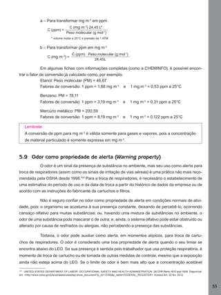 a – Para transformar mg m-3 em ppm.
C (ppm) =

C (mg m-3) 24,45 L*
Peso molecular (g mol-1)

* volume molar a 25°C e pressão de 1 ATM

b – Para transformar ppm em mg m-3
C (mg m-3) =

C (ppm) Peso molecular (g.mol-1)
24,45L

Em algumas ﬁchas com informações completas (como a CHEMINFO), é possível encontrar o fator de conversão já calculado como, por exemplo:
Etanol: Peso molecular (PM) = 46,07
Fatores de conversão: 1 ppm = 1,88 mg m-3 e

1 mg m-3 = 0,53 ppm a 25°C

Benzeno: PM = 78,11
Fatores de conversão: 1 ppm = 3,19 mg m-3

e

1 mg m-3 = 0,31 ppm a 25°C

Mercúrio metálico: PM = 200,59
Fatores de conversão: 1 ppm = 8,19 mg m-3

e

1 mg m-3 = 0,122 ppm a 25°C

Lembrete:
A conversão de ppm para mg m-3 é válida somente para gases e vapores, pois a concentração
de material particulado é somente expressa em mg m-3.

5.9 Odor como propriedade de alerta (Warning property)
O odor é um sinal da presença de substância no ambiente, mas seu uso como alerta para
troca de respiradores (assim como os sinais de irritação de vias aéreas) é uma prática não mais recomendada pela OSHA desde 1998.100 Para a troca de respiradores, é necessário o estabelecimento de
uma estimativa do período de uso e da data de troca a partir do histórico de dados da empresa ou de
acordo com as instruções do fabricante de cartuchos e ﬁltros.
Não é seguro conﬁar no odor como propriedade de alerta em condições normais de atividade, pois: o organismo se acostuma à sua presença constante, deixando de percebê-lo, ocorrendo
cansaço olfativo para muitas substâncias; ou, havendo uma mistura de substâncias no ambiente, o
odor de uma substância pode mascarar o de outra; e, ainda, o sistema olfativo pode estar obstruído ou
alterado por causa de resfriados ou alergias, não percebendo a presença das substâncias.
Todavia, o odor pode auxiliar como alerta, em momentos atípicos, para troca de cartuchos de respiradores. O odor é considerado uma boa propriedade de alerta quando o seu limiar se
encontra abaixo do LEO. Se sua presença é sentida pelo trabalhador que usa proteção respiratória, é
momento de troca de cartucho ou de tomada de outras medidas de controle, mesmo que a exposição
ainda não esteja acima do LEO. Se o limite de odor é bem mais alto que a concentração aceitável
100
UNITED STATES DEPARTMENT OF LABOR. OCCUPATIONAL SAFETY AND HEALTH ADMINISTRATION. 29 CFR Parts 1910 and 1926. Disponível
em: <http://www.osha.gov/pls/oshaweb/owadisp.show_document?p_id=13749&p_table=FEDERAL_REGISTER>. Acesso em: 02 fev. 2012.

55
Manual...SubstQuimicas.indd 55

11/7/2012 13:28:39

 