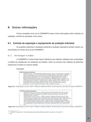 6

Outras informações
Fichas completas como as da CHEMINFO trazem ainda informações sobre métodos de

avaliação, controle de exposição, entre outras.

6.1 Controle da exposição e equipamento de proteção individual
As questões referentes à avaliação ambiental e proteção respiratória também podem ser
encontradas em ﬁchas como as da CHEMINFO.

6.1.1

Amostragem e análise
A CHEMINFO e outras fontes fazem referência aos métodos validados para amostragem

e análise de substâncias nos ambientes de trabalho. Citam os números dos métodos de diferentes
organismos e trazem um resumo destes.
Exemplos:

Figura 21 A Reprodução do item sobre “Métodos analíticos OSHA” da ficha Benzeno da base de dados CHEMINFO102

Figura 21 B Reprodução do item sobre “Métodos analíticos NIOSH” da ficha Benzeno da base de dados CHEMINFO103

102

CHEMINFO, Disponível em: <http://ccinfoweb.ccohs.ca/cheminfo/advanced.html>. Acesso em: 23 maio 2011.

103

Ibid.

59
Manual...SubstQuimicas.indd 59

11/7/2012 13:28:39

 