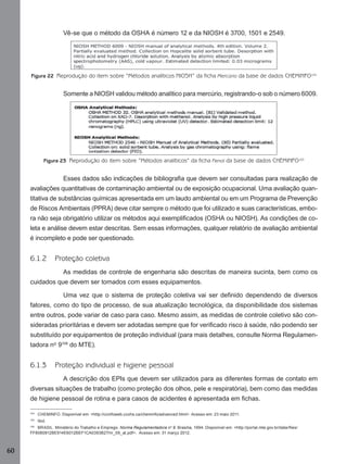 Vê-se que o método da OSHA é número 12 e da NIOSH é 3700, 1501 e 2549.

Figura 22 Reprodução do item sobre “Métodos analíticos NIOSH” da ficha Mercúrio da base de dados CHEMINFO104

Somente a NIOSH validou método analítico para mercúrio, registrando-o sob o número 6009.

Figura 23 Reprodução do item sobre “Métodos analíticos” da ficha Fenol da base de dados CHEMINFO105

Esses dados são indicações de bibliograﬁa que devem ser consultadas para realização de
avaliações quantitativas de contaminação ambiental ou de exposição ocupacional. Uma avaliação quantitativa de substâncias químicas apresentada em um laudo ambiental ou em um Programa de Prevenção
de Riscos Ambientais (PPRA) deve citar sempre o método que foi utilizado e suas características, embora não seja obrigatório utilizar os métodos aqui exempliﬁcados (OSHA ou NIOSH). As condições de coleta e análise devem estar descritas. Sem essas informações, qualquer relatório de avaliação ambiental
é incompleto e pode ser questionado.

6.1.2

Proteção coletiva
As medidas de controle de engenharia são descritas de maneira sucinta, bem como os

cuidados que devem ser tomados com esses equipamentos.
Uma vez que o sistema de proteção coletiva vai ser deﬁnido dependendo de diversos
fatores, como do tipo de processo, de sua atualização tecnológica, da disponibilidade dos sistemas
entre outros, pode variar de caso para caso. Mesmo assim, as medidas de controle coletivo são consideradas prioritárias e devem ser adotadas sempre que for veriﬁcado risco à saúde, não podendo ser
substituído por equipamentos de proteção individual (para mais detalhes, consulte Norma Regulamentadora nº 9106 do MTE).

6.1.3

Proteção individual e higiene pessoal
A descrição dos EPIs que devem ser utilizados para as diferentes formas de contato em

diversas situações de trabalho (como proteção dos olhos, pele e respiratória), bem como das medidas
de higiene pessoal de rotina e para casos de acidentes é apresentada em ﬁchas.
104

CHEMINFO. Disponível em: <http://ccinfoweb.ccohs.ca/cheminfo/advanced.html>. Acesso em: 23 maio 2011.

105

Ibid.

106
BRASIL. Ministério do Trabalho e Emprego. Norma Regulamentadora nº 9. Brasília, 1994. Disponível em: <http://portal.mte.gov.br/data/ﬁles/
FF8080812BE914E6012BEF1CA0393B27/nr_09_at.pdf>. Acesso em: 31 março 2012.

60
Manual...SubstQuimicas.indd 60

11/7/2012 13:28:39

 