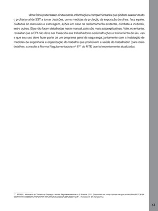 Uma ﬁcha pode trazer ainda outras informações complementares que podem auxiliar muito
o proﬁssional de SST a tomar decisões, como medidas de proteção da exposição de olhos, face e pele,
cuidados no manuseio e estocagem, ações em caso de derramamento acidental, combate a incêndio,
entre outras. Elas não foram detalhadas neste manual, pois são mais autoexplicativas. Vale, no entanto,
ressaltar que o EPI não deve ser fornecido aos trabalhadores sem instruções e treinamento de seu uso
e que seu uso deve fazer parte de um programa geral de segurança, juntamente com a instalação de
medidas de engenharia e organização do trabalho que promovam a saúde do trabalhador (para mais
detalhes, consulte a Norma Regulamentadora nº 6107 do MTE que foi recentemente atualizada).

107
BRASIL. Ministério do Trabalho e Emprego. Norma Regulamentadora nº 6. Brasília, 2011. Disponível em: <http://portal.mte.gov.br/data/ﬁles/8A7C816A
33EF45990134335D0C415AD6/NR-06%20%28atualizada%29%202011.pdf>. Acesso em: 31 março 2012.

61
Manual...SubstQuimicas.indd 61

11/7/2012 13:28:40

 