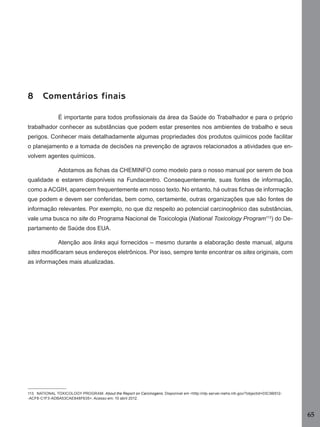8

Comentários finais
É importante para todos proﬁssionais da área da Saúde do Trabalhador e para o próprio

trabalhador conhecer as substâncias que podem estar presentes nos ambientes de trabalho e seus
perigos. Conhecer mais detalhadamente algumas propriedades dos produtos químicos pode facilitar
o planejamento e a tomada de decisões na prevenção de agravos relacionados a atividades que envolvem agentes químicos.
Adotamos as ﬁchas da CHEMINFO como modelo para o nosso manual por serem de boa
qualidade e estarem disponíveis na Fundacentro. Consequentemente, suas fontes de informação,
como a ACGIH, aparecem frequentemente em nosso texto. No entanto, há outras ﬁchas de informação
que podem e devem ser conferidas, bem como, certamente, outras organizações que são fontes de
informação relevantes. Por exemplo, no que diz respeito ao potencial carcinogênico das substâncias,
vale uma busca no site do Programa Nacional de Toxicologia (National Toxicology Program113) do Departamento de Saúde dos EUA.
Atenção aos links aqui fornecidos – mesmo durante a elaboração deste manual, alguns
sites modiﬁcaram seus endereços eletrônicos. Por isso, sempre tente encontrar os sites originais, com
as informações mais atualizadas.

113 NATIONAL TOXICOLOGY PROGRAM. About the Report on Carcinogens. Disponível em <http://ntp-server.niehs.nih.gov/?objectid=03C9B512-ACF8-C1F3-ADBA53CAE848F635>. Acesso em: 10 abril 2012.

65
Manual...SubstQuimicas.indd 65

11/7/2012 13:28:40

 