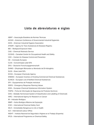 Lista de abreviaturas e siglas
ABNT – Associação Brasileira de Normas Técnicas
ACGIH – American Conference of Governmental Industrial Hygienists
AIHA – American Industrial Hygiene Association
ATSDR – Agency for Toxic Substances & Diseases Registry
BEI – Biological Exposure Index
CAS – Chemical Abstracts Service
CCOHS – Canadian Centre for Occupational Health and Safety
CDC – Centers for Disease Control and Prevention
CE – Comissão Europeia
CL50 – Concentração Letal 50%
DFG – Deutsche Forschungsgemeinschaft
DHMO – Dihydrogen Monoxide ou Monóxido de Di-hidrogênio
DL50 – Dose Letal 50%
ECHA – European Chemicals Agency
EINENC – European Inventory of Existing Commercial Chemical Substances
ELINCS – European List of Notiﬁ ed Chemical Substances
EPI – Equipamentos de Proteção Individual
ERPG − Emergency Response Planning Values
ESIS – European Chemical Substances Information System
FISPQ – Ficha de Informação de Segurança de Produtos Químicos
GHS – Globally Harmonized System of Classiﬁcation and Labelling of Chemicals
IARC – International Agency for Research on Cancer
IB – Indicador Biológico
IBMP – Índice Biológico Máximo de Exposição
ICSC – International Chemical Safety Card
IDLH – Immediately Dangerous to Life or Health
ILO – International Labour Ofﬁce
INSHT – Instituto Nacional de Seguridad e Higiene en el Trabajo (Espanha)
IPCS – International Programme on Chemical Safety

Manual...SubstQuimicas.indd 7

11/7/2012 13:28:36

 