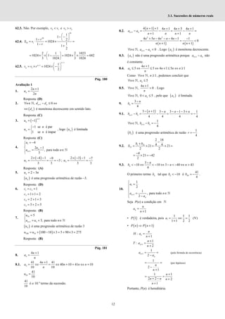 12
3.1. Sucessões de números reais
62.3. Não. Por exemplo, 2 1
<
v v e 3 2
>
v v
62.4.
10
10
10 1
1
1
1 2
1024
1
1 1
2
 
− −
 
−  
= ⋅ = × =
− +
r
S v
r
2 1 2 1023
1024 1 1024 682
3 1024 3 1024
 
= × × − = × × =
 
 
62.5.
1
1
1
1
1024
2
−
−  
= × = × −
 
 
n
n
n
v v r
Pág. 180
Avaliação 1
1.
2 1
2
+
=
n
n
u
n
Resposta: (D)
2. 1
, 0
+
∀ ∈ − ≤ ⇔
ℕ n n
n d d
( )
⇔ n
d é monótona decrescente em sentido lato.
Resposta: (C)
3. ( )
1
1
+
= −
n
n
u
1 se é par
1 se é ímpar
−

= 

n
n
u
n
, logo ( )
n
u é limitada
Resposta: (C)
4.
1
1
4
2 1
, para todo
3
+
= −


 −
= ∈


ℕ
n
n
u
u
u n
( )
2
2 4 1 9
3
3 3
× − − −
= = = −
u ;
( )
3
2 3 1 7
3 3
× − − −
= =
u
Resposta: (A)
5. 2 3
= −
n
u n
( )
n
u é uma progressão aritmética de razão –3.
Resposta: (D)
6. 1 2 1
= =
c c
3 1 1 2
= + =
c
4 2 1 3
= + =
c
5 3 2 5
= + =
c
Resposta: (B)
7.
10
1 3
5
3, para todo
+
=


= + ∈
 ℕ
n
u
u u n
( )
n
u é uma progressão aritmética de razão 3
( )
100 10 100 10 3 5 90 3 275
= + − × = + × =
u u
Resposta: (B)
Pág. 181
8.
4 1
+
=
n
n
a
n
8.1.
41 4 1 41
40 10 41 10
10 10
+
= ⇔ = ⇔ + = ⇔ =
n
n
a n n n
n
10
41
10
=
u
41
10
é o 10.º termo da sucessão.
8.2.
( )
1
4 1 1 4 1 4 5 4 1
1 1
n n
n n n n
a a
n n n n
+
+ + + + +
− = − = − =
+ +
( ) ( )
2 2
4 5 4 4 1 1
0
1 1
+ − − − − −
= = <
+ +
n n n n n
n n n n
1
, 0
+
∀ ∈ − <
ℕ n n
n a a . Logo ( )
n
a é monótona decrescente.
8.3. ( )
n
a não é uma progressão aritmética porque 1
+ −
n n
a a não
é constante.
8.4.
4 1
5 5 4 1 5 1
+
≤ ⇔ ≤ ⇔ + ≤ ⇔ ≥
n
n
a n n n
n
Como , 1
n n
∀ ∈ ≥
ℕ , podemos concluir que
, 5
∀ ∈ ≤
ℕ n
n a
8.5.
4 1
, 0
+
∀ ∈ >
ℕ
n
n
n
. Logo
, 0 5
∀ ∈ < ≤
ℕ n
n a , pelo que ( )
n
a é limitada.
9.
3
4
−
=
n
n
b
9.1.
( )
1
3 1 3 3 1 3 1
4 4 4 4
+
− + − − − − +
− = − = = −
n n
n n n n
b b
1
1
,
4
+
∀ ∈ − = −
ℕ n n
n b b
( )
n
b é uma progressão aritmética de razão
1
4
r = −
9.2. 1 21
21
2 18
4 4
21 21
2 2
−
+
= × = × =
b b
S
4
21 42
2
−
= × = −
9.3.
3
10 10 3 40 43
4
−
< − ⇔ < − ⇔ − < − ⇔ >
n
n
b n n
O primeiro termo n
b tal que 10
< −
n
b é 44
41
4
= −
b .
10.
1
1
1
2
1
, para todo
2
+

=



 = ∈
 −

ℕ
n
n
a
a n
a
Seja P(n) a condição em ℕ
1
=
+
n
n
a
n
• ( )
1
P é verdadeira, pois 1
1 1 1
1 1 2 2
= ⇔ =
+
a (V)
• ( ) ( )
1
⇒ +
P n P n
:
1
=
+
n
n
H a
n
1
1
:
2
+
+
=
+
n
n
T a
n
1
1
2
+ = =
−
n
n
a
a
(pela fórmula de recorrência)
1
2
1
= =
−
+
n
n
(por hipótese)
1 1
2 2 2
1
+
= =
+ − +
+
n
n n n
n
Portanto, P(n) é hereditária.
 