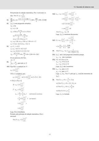13
3.1. Sucessões de números reais
Pelo princípio de indução matemática, P(n) é universal, ou
seja, ,
1
∀ ∈ =
+
ℕ n
n
n a
n
.
11. ( )
100
1
2 1 1 2 100 1 200
2 1 100 100 10 000
2 2
=
× − + × −
− = × = × =
∑
n
n
12. ( )
n
a é uma progressão aritmética
11 176
=
S
11 1 30
= +
a a
1 11
11 176 11 176
2
+
= ⇔ × = ⇔
a a
S
1 1 30 176
2 11
+ +
⇔ = ⇔
a a
1 1
15 16 1
⇔ + = ⇔ =
a a
11 1 1 1
10 30 10 3
= + ⇔ + = + ⇔ =
a a r a a r r
( )
1 1 3 3 2
= + − × ⇔ = −
n n
a n a n
13. 2 1 , 0,3
= =
a r
1 2 0,3 1 0,3 0,7
= − = − =
a a
10 2 8 0,3 1 2,4 3,4
= + × = + =
a a
10
0,7 3,4 4,1
10 10 2,05 10 20,5
2 2
+
= × = × = × =
S
O Luís percorreu 20,5 km.
14.
1
1
2
, para todo
3
+
=



= ∈


ℕ
n
n
u
u
u n
14.1. Seja P(n) a condição em ℕ :
1
1
2
3
−
 
= × 
 
n
n
u
• P(1) é verdadeira, pois
1 1 0
1
1 1
2 2 2 2 2 1
3 3
−
   
= × ⇔ = × ⇔ = ×
   
   
u (V)
• ( ) ( )
1
⇒ +
P n P n
1
1
: 2
3
−
 
= × 
 
n
n
H u
1
1
: 2
3
+
 
= × 
 
n
n
T u
1
1
3 3
n
n n
u
u u
+ = = × = (da fórmula de recorrência)
1
1 1
2
3 3
−
 
= × × =
 
 
n
(por hipótese)
1 1
1
2
3
− +
 
= × =
 
 
n
1
2
3
 
= × 
 
n
Logo, P(n) é hereditária.
Portanto, pelo principio de indução matemática, P(n) é
universal:
1
1
, 2
3
−
 
∀ ∈ = × 
 
ℕ
n
n
n u
14.2.
1
1
1 1
2 2
3 3
−
+
   
− = × − × =
   
   
n n
n n
u u
1
1 1 1
2 2
3 3 3
−
     
= × − × × =
     
     
n n
( )
1
2 2 3
3
 
= − × × =
 
 
n
1
4 0
3
 
= − × <
 
 
n
1
, 0
+
∀ ∈ − <
ℕ n n
n u u
Logo, ( )
n
u é monótona decrescente.
14.3.
7
7
7 1
1
2
1 3
2
1
1 1
3
 
−  
−  
= × = × =
− −
r
S u
r
7
3 1 2186
2 1
2 3 729
 
= × − =
 
 
15.
( )( )
1
1
,
3 10 2 3
+
∀ ∈ − =
− +
ℕ n n
n u u
n n
15.1. ( )
n
u não é uma progressão aritmética porque,
1
+ −
n n
u u não é constante.
15.2. 3 10 0 4
− > ⇔ ≥
n n
1 0 4
+ − > ⇔ ≥
n n
u u n
1 0 4
+ − < ⇔ <
n n
u u n
Logo, ( )
n
u não é monótona.
15.3. 1
+ >
n n
u u para 4
≥
n
1
+ <
n n
u u para 3
≤
n
Logo, 4 ,
≥ ∀ ∈ℕ
n
u u n pelo que 4
u é um dos minorantes de
( )
n
u .
16.
2
, 0 3
∀ ∈ > ∧ − ≤ − ⇔
ℕ n
n
n v
v
, 0 2 3
⇔ ∀ ∈ > ∧ − ≤ − ⇔
ℕ n n
n v v
2
, 0
3
⇔ ∀ ∈ > ∧ ≤ ⇔
ℕ n n
n v v
2
, 0
3
⇔ ∀ ∈ < ≤
ℕ n
n v
Logo, ( )
n
v é limitada.
 