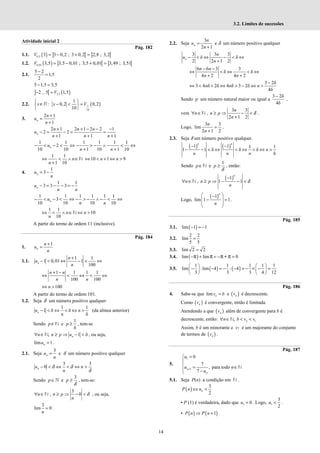 14
3.2. Limites de sucessões
Atividade inicial 2
Pág. 182
1.1. ( ) ] [ ] [
0,2 3 3 0,2 ; 3 0,2 2,8 ; 3,2
= − + =
V
1.2. ( ) ] [ ] [
0,01 3,5 3,5 0,01 ; 3,5 0,01 3,49 ; 3,51
= − + =
V
2.1.
5 2
1,5
2
−
=
5 1,5 3,5
− =
] [ ( )
3,5
2 , 5 1,5
− =V
2.2. ( )
1
10
1
: 0,2 0,2
10
x x V
 
∈ − < =
 
 
R
3.
2 1
1
+
=
+
n
n
u
n
2 1 2 1 2 2 1
2 2
1 1 1
+ + − − −
− = − = =
+ + +
n
n n n
u
n n n
1 1 1 1 1 1
2
10 10 1 10 1 10
− < − < ⇔ − > − ∧ − < ⇔
+ +
n
u
n n
1 1
1 10
n
n
⇔ < ∧ ∈
+
N 10 1 9
⇔ < + ⇔ >
n n
4.
1
3
= −
n
u
n
1 1
3 3 3
− = − − = −
n
u
n n
1 1 1 1 1 1
3
10 10 10 10
− < − < ⇔ − > − ∧ − < ⇔
n
u
n n
1 1
10
10
n n
n
⇔ < ∧ ∈ ⇔ >
N
A partir do termo de ordem 11 (inclusive).
Pág. 184
1.
1
+
=
n
n
u
n
1.1.
1 1
1 0,01 1
100
+
− < ⇔ − < ⇔
n
n
u
n
1 1 1 1
100 100
+ −
⇔ < ⇔ < ⇔
n n
n n
100
⇔ >
n
A partir do termo de ordem 101.
1.2. Seja δ um número positivo qualquer
1 1
1 δ δ
δ
n
u n
n
− < ⇔ < ⇔ > (da alínea anterior)
Sendo ∈
p N e
1
δ
p ≥ , tem-se
, 1 δ
∀ ∈ ≥ ⇒ − <
n
n n p u
N , ou seja,
lim 1
=
n
u .
2.1. Seja
3
n
u
n
= e δ um número positivo qualquer
3 3
0 δ δ
δ
− < ⇔ < ⇔ >
n
u n
n
Sendo p∈ℕ e
3
δ
≥
p , tem-se:
3
, 0 δ
∀ ∈ ≥ ⇒ − <
n n p
n
N , ou seja,
3
lim 0
n
= .
2.2. Seja
3
2 1
n
n
u
n
=
+
e δ um número positivo qualquer
3 3 3
δ δ
2 2 1 2
n
n
u
n
− < ⇔ − < ⇔
+
6 6 3 3
δ δ
4 2 4 2
n n
n n
− −
⇔ < ⇔ < ⇔
+ +
3 2δ
3 4 δ 2δ 4 δ 3 2δ
4δ
n n n
−
⇔ < + ⇔ > − ⇔ >
Sendo p um número natural maior ou igual a
3 2δ
4δ
−
,
vem
3 3
,
2 1 2
δ
∀ ∈ ≥ ⇒ − <
+
n
n n p
n
N .
Logo,
3 3
lim
2 1 2
n
n
=
+
.
2.3. Seja δ um número positivo qualquer.
( ) ( )
1 1 1 1
1 1 δ δ δ
δ
n n
n
n n n
− −
− − < ⇔ < ⇔ < ⇔ >
Sendo p∈N e
1
δ
≥
p , então:
( )
1
, 1 1 δ
−
∀ ∈ ≥ ⇒ − − <
n
n n p
n
N
Logo,
( )
1
lim 1 1
n
n
 
−
 
− =
 
 
.
Pág. 185
3.1. ( )
lim 1 1
− = −
3.2.
2 2
lim
5 5
=
3.3. lim 2 2
=
3.4. ( )
lim lim 0
− + = − =
π π π+ π
3.5. ( ) ( )
1 1 1 1 1
lim :lim 4 : 4
3 3 3 4 12
   
− − = − − = − × − =
   
   
Pág. 186
4. Sabe-se que lim n
v b
= e ( )
n
v é decrescente.
Como ( )
n
v é convergente, então é limitada.
Atendendo a que ( )
n
v além de convergente para b é
decrescente, então: 1
, n
n b v v
∀ ∈ < <
N
Assim, b é um minorante e v1 é um majorante do conjunto
de termos de ( )
n
v .
Pág. 187
5.
1
1
0
7
, para todo
7
n
n
u
u n
u
+
=



= ∈
 −

N
5.1. Seja P(n) a condição em N .
( )
3
2
n
P n u
⇔ <
• P (1) é verdadeira, dado que 1 0
u = . Logo, 1
3
2
u < .
• ( ) ( )
1
P n P n
⇒ +
 