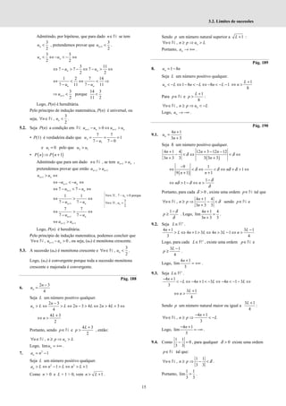 15
3.2. Limites de sucessões
Admitindo, por hipótese, que para dado n∈N se tem
3
2
n
u < , pretendemos provar que 1
3
2
n
u + < .
3 3
2 2
n n
u u
< ⇔ − < − ⇔
3 11
7 7 7
2 2
n n
u u
⇔ − > − ⇔ − > ⇔
1 2 7 14
7 11 7 11
n n
u u
⇔ < ⇔ < ⇒
− −
1
3
2
n
u +
⇒ < porque
14 3
11 2
<
Logo, P(n) é hereditária.
Pelo princípio de indução matemática, P(n) é universal, ou
seja,
3
,
2
n
n u
∀ ∈ <
N .
5.2. Seja P(n) a condição em N: 1 1
0
n n n n
u u u u
+ +
− > ⇔ >
• P(1) é verdadeira dado que 2
1
7 7
1
7 7 0
u
u
= = =
− −
e 1 0
u = pelo que 2 1
u u
>
• ( ) ( )
1
P n P n
⇒ +
Admitindo que para um dado n∈N , se tem 1
n n
u u
+ > ,
pretendemos provar que então 2 1
n n
u u
+ +
>
1
n n
u u
+ > ⇔
1
n n
u u
+
⇔ − < − ⇔
1
7 7
n n
u u
+
⇔ − < − ⇔
1
1 1
7 7
n n
u u
+
⇔ > ⇔
− −
1
7 7
7 7
n n
u u
+
⇔ > ⇔
− −
2 1
n n
u u
+ +
⇔ >
Logo, P(n) é hereditária.
Pelo princípio de indução matemática, podemos concluir que
1
, 0
n n
n u u
+
∀ ∈ − >
N , ou seja, (un) é monótona crescente.
5.3. A sucessão (un) é monótona crescente e
3
,
2
n
n u
∀ ∈ <
N .
Logo, (un) é convergente porque toda a sucessão monótona
crescente e majorada é convergente.
Pág. 188
6.
2 3
4
n
n
u
−
=
Seja L um número positivo qualquer.
2 3
2 3 4 2 4 3
4
−
> ⇔ > ⇔ − > ⇔ > + ⇔
n
n
u L L n L n L
4 3
2
L
n
+
⇔ >
Portanto, sendo p∈N e
4 3
2
L
p
+
> , então:
, n
n n p u L
∀ ∈ ≥ ⇒ >
N
Logo, lim n
u = +∞ .
7. 2
1
n
a n
= −
Seja L um número positivo qualquer.
2 2
1 1
n
a L n L n L
> ⇔ − > ⇔ > +
Como n > 0 e L + 1 > 0, vem 1
n L
> + .
Sendo p um número natural superior a 1
L + :
, n
n n p u L
∀ ∈ ≥ ⇒ >
N
Portanto, n
u → +∞ .
Pág. 189
8. 1 8
n
u n
= −
Seja L um número positivo qualquer.
1 8 8 1
n
u L n L n L
< − ⇔ − < − ⇔ − < − −
1
8
L
n
+
⇔ >
Para p∈N e
1
8
L
p
+
> :
, n
n n p u L
∀ ∈ ≥ ⇒ < −
N
Logo, n
u → −∞ .
Pág. 190
9.1.
4 1
3 3
n
n
u
n
+
=
+
Seja δ um número positivo qualquer.
( )
4 1 4 12 3 12 12
3 3 3 3 3 3
δ δ
+ + − −
− < ⇔ < ⇔
+ +
n n n
n n
( )
9 1
1
9 1 1
δ δ δ δ
−
⇔ < ⇔ < ⇔ + > ⇔
+ +
n
n n
1
1
δ
δ δ
δ
−
⇔ > − ⇔ >
n n
Portanto, para cada 0
δ > , existe uma ordem p∈N tal que
4 1 4
,
3 3 3
δ
+
∀ ∈ ≥ ⇒ − <
+
n
n n p
n
N sendo p∈N e
1 δ
δ
−
≥
p . Logo,
4 1 4
lim
3 3 3
n
n
+
=
+
.
9.2. Seja L +
∈R .
4 1 3 1
4 1 3 4 3 1
3 4
n L
L n L n L n
+ −
> ⇔ + > ⇔ > − ⇔ >
Logo, para cada L +
∈R , existe uma ordem p∈N e
3 1
4
L
p
−
≥ .
Logo,
4 1
lim
3
n +
= +∞ .
9.3. Seja L +
∈R .
4 1
4 1 3 4 1 3
3
n
L n L n L
− +
< − ⇔ − + < − ⇔ − < − − ⇔
3 1
4
L
n
+
⇔ >
Sendo p um número natural maior ou igual a
3 1
4
L +
:
4 1
,
3
n
n n p L
− +
∀ ∈ ≥ ⇒ < −
N
Logo,
4 1
lim
3
n
− +
= −∞ .
9.4. Como
1 1
0
3 3
− = , para qualquer 0
δ > existe uma ordem
p∈N tal que:
1 1
,
3 3
δ
∀ ∈ ≥ ⇒ − <
n n p
N .
Portanto,
1 1
lim
3 3
= .
, 7 0 porque
3
,
2
n
n
n u
n u
∀ ∈ − >
∀ ∈ <
ℕ
ℕ
 