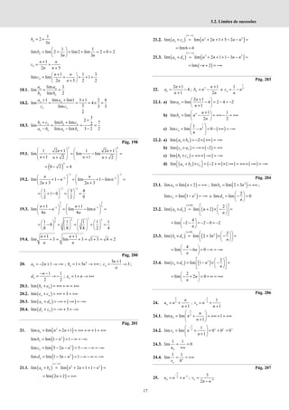 17
3.2. Limites de sucessões
1
2
3
n
b
n
= +
1 1
lim lim 2 lim2 lim 2 0 2
3 3
n
b
n n
 
= + = + = + =
 
 
1
2 5
n
n n
c
n n
+
= +
+
1 1 3
lim lim 1
2 5 2 2
n
n n
c
n n
+
 
= + = + =
 
+
 
18.1.
lim 3
lim
lim 2
n n
n n
a a
b b
= =
18.2.
1 lim lim1 3 1 2 8
lim 4
3
lim 3 3
2
n n
n n
a a
c c
+ + +
= = = × =
18.3.
3
2
lim lim 7
2
lim
lim lim 3 2 2
n n n n
n n n n
b c b c
a b a b
+
+ +
= = =
− − −
Pág. 198
19.1.
4 4
1 2 1 1 2 1
lim lim lim
1 1
2 2
n n
n n
n n
   
+ +
− = − =
   
   
+ +
+ +
   
( )
4
0 2 4
= − =
19.2.
2 2
2 2
lim 1 lim 1 lim
2 3 2 3
− −
− −
   
+ − = + − =
   
+ +
   
n n
n n
n n
2 2
1 3 4
1 0
2 2 9
− −
   
= + − = =
   
   
19.3.
2 2
3 3
3 3
1 1
lim lim lim
8 8
n n
n n
n n
− −
+ +
   
− = − =
   
   
2 2
2 2
3
3 3
1 1 1 1 1
0
8 8 8 2 4
 
     
= − = = = =
 
     
 
     
 
19.4.
1 1
lim 3 lim 3 1 3 4 2
+ +
+ = + = + = =
n n
n n
Pág. 200
20. 2 1
n
a n
= − + → −∞ ; 4
1 3
n
b n
= + → +∞ ;
3 1
3
n
n
c
n
+
= → ;
1 1
2 2
n
n
d
− −
= → − ; 1
n
e n
= + → +∞
20.1. ( )
lim n n
b e
+ = +∞ + ∞ = +∞
20.2. ( )
lim 3
n n
e c
+ = +∞ + = +∞
20.3. ( ) ( )
lim n n
a d
+ = −∞ + −∞ = −∞
20.4. ( )
lim 3
n n
d c
+ = −∞ + = −∞
Pág. 201
21. ( )
2
lim lim 2 1 1
n
a n n
= + + = +∞ + ∞ + = +∞
( )
2
lim lim 1 1
n
b n
= − = − ∞ = −∞
( )
2
lim lim 5 2 5
n
c n n
= − − = − ∞ − ∞ = −∞
( )
2
lim lim 1 3 1
n
d n n
= − − = − ∞ − ∞ = −∞
21.1. ( )
( )
( )
2 2
lim lim 2 1 1
n n
a b n n n
∞−∞
+ = + + + − =
( )
lim 2 2
n
= + = +∞
21.2. ( )
( )
( )
2 2
lim lim 2 1 5 2
n n
a c n n n n
∞−∞
+ = + + + − − =
lim6 6
= =
21.3. ( )
( )
( )
2 2
lim lim 2 1 1 3
n n
a d n n n n
∞−∞
+ = + + + − − =
( )
lim 2
n
= − + = −∞
Pág. 203
22.
2 1
4
1
n
n
a
n
+
= −
+
; 2 1
2
n
n
b n
n
+
= − e
1
3
1
= −
n
c n
n
22.1. a)
2 1
lim lim 4 2 4 2
1
n
n
a
n
+
 
= − = − = −
 
+
 
b) 2 1 1
lim lim
2 2
n
n
b n
n
+
 
= − = +∞ − = +∞
 
 
c) ( )
1
3
1
lim lim 0
n
c n
n
 
= − = − +∞ = −∞
 
 
22.2. a) ( ) ( )
lim 2
n n
a b
× = − × +∞ = −∞
b) ( ) ( )
lim 2
n n
c a
× = −∞× − = +∞
c) ( ) ( )
lim n n
b c
× = +∞× −∞ = −∞
d) ( ) ( ) ( ) ( )
lim 2
 + ×  = − + ∞ × −∞ = +∞× −∞ = −∞
 
n n n
a b c
Pág. 204
23.1. ( )
lim lim 2
n
a n
= + = +∞ ; ( )
2
lim lim 2 3
n
b n
= + = +∞ ;
( )
2
lim lim 1
n
c n
= − = −∞ e
2
lim lim 0
n
d
n
 
= − =
 
 
23.2. ( )
( )
( )
0
2
lim lim 2
n n
a d n
n
∞×
 
 
× = + × − =
 
 
 
 
4
lim 2 2 0 2
n
 
= − − = − − = −
 
 
23.3. ( )
( )
( )
0
2 2
lim lim 2 3
n n
b d n
n
∞×
 
 
× = + × − =
 
 
 
 
4
lim 6 0
n
n
 
= − − = − ∞ = −∞
 
 
23.4. ( ) ( )
2 2
lim lim 1
n n
c d n
n
 
 
× = − × − =
 
 
 
 
2
lim 2 0
n
n
 
= − + = + ∞ = +∞
 
 
Pág. 206
24.
2 2
3 3
1
,
1 1
n n
n
u n v n
n n
−
= + = +
+ +
24.1.
2
3
lim lim 1
1
n
n
u n
n
 
= + = +∞ + = +∞
 
+
 
24.2.
2
3
1
lim lim 0 0 0
1
n
v n
n
−
+ + +
 
= + = + =
 
+
 
24.3.
1 1
lim 0
n
u
= =
+∞
24.4.
1 1
lim
0
n
v +
= = +∞
Pág. 207
25.
3
3
2
n
u n n
−
−
= + ; 3
3
2
n
v
n n−
=
−
 