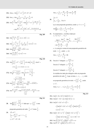 18
3.2. Limites de sucessões
25.1.
3
3
2
lim lim 0 0 0
n
u n n
−
− + + +
 
= + = + =
 
 
25.2. 3
3 3 3
lim lim 0
2 0
n
v
n n−
= = = =
− +∞ − +∞
25.3.
0 3
3
3 3
0 2
3
2
3
2
lim lim lim
3 3
2
n
n
u n n n n
n n
v
n n
 
−
  − −
  −
−
−
 
 
+ −
= = + × =
 
 
 
 
 
−
1 9
2 6
2 2
2 2 0 0 0 0
lim 0
3 3
n n n n
− −
− −
− + − − + −
= = =
Pág. 209
26.1. ( )
3
3
2 5
lim 0
3
n
n
−
 
− = −∞ − = −∞
 
 
26.2. ( )
2
2
3
2
3
3
1
2
2
lim 1
0 0
1
n
n
− + +
 
 
  = = +∞ = +∞
 
+
  +
 
+
 
26.3.
4
3
3 3
1
1
lim
5 0
n
n− +
+ +∞
= = +∞ = +∞
26.4. ( )
4
4
2
3 2
lim
1
n
n−
−
 
= −∞ = +∞
 
+
 
Pág. 210
27.1. 1
1 1 1
lim 3 0 lim 3 lim4
5 4 3
−
−
 
     
+ − = + × − =
 
     
     
 
 
n n
n n
n
1
3 3 0
= × − ∞ = × − ∞ = −∞
+∞
27.2. 1
3
3
1
1
1 3 3
lim 2 lim 2 2
1
3 3
−
+
−
+
+
× = × × =
+ +
n n
n n
n
n
1 0
1 0
+
= +∞× = +∞
+
27.3. 3
3
3
1 1
1 1 4 4
lim 0 4 2
9 2 1 2
− −
 
− −
 
− = − = − − × =
 
 
+
 
 
 
n
n
n
( )
3
8 2 2
= − − = − − =
27.4.
1 1 1
2 3 2 2 3 3
lim lim
4 0
1
4
− + −
− +
+ × + × +∞ + ∞
= = = +∞
 
 
 
n n n n
n
n
Pág. 211
28.
1
1
1
1 2
lim 1
1
2 1
2
k
n
k=
 
 
   
= =
 
  −
∑ dado que
1
2
n
n
u
 
=  
 
é uma
progressão geométrica de razão
1
2
e 1.º termo
1
2
.
29. 3
4 n
n −
=
( )
3 1
3 1 3
1
3
4 1
4
4 4
n
n n
n
n
n
v
v
− +
− − − +
+
−
= = =
3 1 2
1 4 4 16
v −
= = =
1 16 16 4 64
lim 16
1 3
1 3 3
1
4 4
= = = = × =
− −
n
v
s
r
30.
1
1
3
1
,
4
n n
u
u u n
+
=



= ∀ ∈


N
(un) é uma progressão geométrica, sendo 1
1
3 e
4
u r
= = .
1
1
3 4
lim 3 4
1
1 3
1
4
n
k
k
u
u
r
=
= = = × =
− −
∑
31. O comprimento cn da linha é dado por:
1 2 ...
= + + + =
n n
c a a a
1
1 1 2
2 2
2 2
2 4 ...
2 2 2 2
1
n
 
 
 
= + + × × =
π×
π× π×
π×
...
2 4 2n
= + + +
π π π
π+
cn é a soma de n termos de uma progressão geométrica de
razão
1
2
r = , sendo 1
c = π .
1
lim 2
1
1 1
2
n
c
c
r
= = =
− −
π
π
32. Área do 1.º triângulo: 1
2 2
2
2
t
×
= =
Área do 2.º triângulo: 2
1 1 1
2 2
t
×
= =
Área do 3.º triângulo: 3
1 1
1
2 2
2 8
t
×
= =
As medidas dos lados dos triângulos estão em progressão
geométrica de razão
1
2
. Logo, as áreas, 1 2
, , ... , n
t t t estão
em progressão geométrica de razão
2
1 1
2 4
r
 
= =
 
 
, sendo
1 2
t = .
( ) 1
1 2
2 4 8
lim ... 2
1
1 3 3
1
4
n
t
t t t
r
+ + + = = = × =
− −
Pág. 213
33.1. ( ) ( )
5 5
lim 2 5 3 lim 3
n n n
− + = = +∞
33.2. ( ) ( )
2 3 3
lim 2 5 lim 5
n n n n
− + = − = −∞
33.3. ( )
3
4 3 2 2
lim 3 2 1
n n n
+ + + =
( ) ( )
3 2
4 3 2 4
2 3
lim 3 2 1 lim 3
n n n n
   
= + + + = =
   
( )
2
3
= +∞ = +∞
33.4. ( ) ( )
3
3
3 2 3 2
lim 2 3 lim 2 3
−
−
− −
 
− + = − + =
 
n n n n
( ) ( )
3
3
3
2
1
lim 3 lim 0 0
−
−
 
= − + = −∞ + =
 
 
n
n
33.5. 4 4
lim 5 2 lim
n n n
+ + = = +∞ = +∞
33.6. ( )
3 5 5 3
3
lim 1 lim
n n
− = − = −∞ = −∞
 