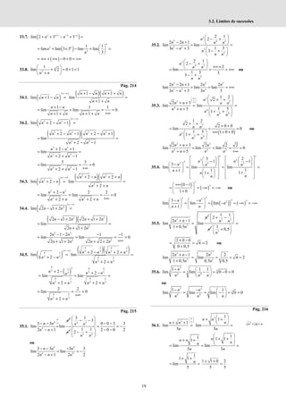 19
3.2. Limites de sucessões
33.7. ( )
3 1 3
lim 2 3 3
n n
n n
+ − −
+ + − + =
( )
3
3
1 1
lim lim 3 3 lim lim
3
n
n
n
n
 
= + × − + =
 
 
( ) 0 0
= +∞ + +∞ − + = +∞
33.8. 3
1
lim 2 0 1 1
n
n n
 
+ = + =
 
+
 
Pág. 214
34.1. ( )
( ) ( )( )
1 1
lim 1 lim
1
∞−∞ + − + +
+ − = =
+ +
n n n n
n n
n n
1 1 1
lim lim 0
1 1
+ −
= = = =
+∞
+ + + +
n n
n n n n
34.2. ( )
( )
3 3
lim 2 1
n n
∞−∞
+ − − =
( )( )
3 3 3 3
3 3
2 1 2 1
lim
2 1
n n n n
n n
+ − − + − +
= =
+ − −
3 3
3 3
2 1
lim
2 1
n n
n n
+ − +
= =
+ + −
3 3
3 3
lim 0
2 1
n n
= = =
+∞
+ + −
34.3. ( )
( ) ( )( )
2 2
2
2
2 2
lim 2 lim
2
∞−∞ + − + +
+ − = =
+ +
n n n n
n n
n n
2 2
2 2
2 2 2
lim lim 0
2 2
+ −
= = = =
+∞
+ + + +
n n
n n n n
34.4. ( )
( )
2
lim 2 1 2
n n
∞−∞
− + =
( )( )
2 2
2
2 1 2 2 1 2
lim
2 1 2
n n n n
n n
− + + +
= =
+ +
2 2
2 2
2 1 2 1 1
lim lim 0
2 1 2 2 2 2
− − − −
= = = =
+∞
+ + + +
n n
n n n n
34.5. ( )
( ) ( )( )
4 2 4 2
3 3 3 3
4 2
3 3 4 2
3 3
2 2
lim lim
2
2
∞−∞
+ − + +
= =
+ −
+ +
n n n n
n n
n n
( )
4 2 4 4
2
3
3 3
3
4 2 4 2
3 3 3 3
2 2
lim lim
2 2
+ − + −
= = =
+ + + +
n n n
n
n n n n
4 2
3 3
2 2
lim 0
2
= = =
+∞
+ +
n n
Pág. 215
35.1.
4
4
4
3 3
lim lim
2 1
∞
∞
− −
=
− +
n
n n
n n
4 3
4
3 1
3
 
− −
 
 
n n
n 3 4
0 0 3 3
1 1 2 0 0 2
2
− −
= = −
− −
 
− +
 
 
n n
ou
4 4
4 4
3 3 3 3
lim lim
2 1 2 2
n n n
n n n
− − −
= = −
− +
35.2.
5
5 4 5
3 2
3
3
2 1
2
2 2 1
lim lim
1 3
3 3
3
n
n n n n
n n
n
n n
 
− +
 
− +  
= =
− +  
− +
 
 
2
4 5
3
2 1
2
2
lim
1 3 3
3
n
n n
n n
 
− +
  +∞×
 
= = = +∞
− +
ou
5 5 2
3 2 3
2 2 1 2 2
lim lim lim
3 3 3 3
n n n n
n n n
− +
= = = +∞
− +
35.3.
2
2 2
4
4
2 4
1 2
2
2 3
lim lim
1 5
5
1
n
n n n n
n n
n
n n
∞
 
 
∞
 
 
+ +
 
+ +  
= =
+ +  
+ +
 
 
( )
2
2
2 4
1 2
2
2 0 0
lim 0
1 5 1 0 0
1
n n
n
n n
+ +
+ +
= = =
+∞ + +
 
+ +
 
 
ou
2 2
4 4 2
2 3 2 2 2
lim lim lim 0
5
n n n
n n n n
+ +
= = = =
+ + +∞
35.4.
3 3
3 2
3
3 3 3
3 2
1 1
3
lim lim lim
1
1
1 1
1
n n
n n n
n
n
n
n
   
   
− −
   
   
 
−    
   
= = =
 
+  
   
  +
+
 
   
 
   
( )
( )
3
3
0 1
1 0
 +∞ − 
= = −∞ = −∞
 
+
 
ou
( )
( ) ( )
3
3 3 3 3
2
3
lim lim lim
1
n n
n
n n
 
− −
 
= = − = −∞ = −∞
 
 
+
   
35.5.
3
3
3
2 1
lim lim
1 0,5
n
n n
n
+ −
=
+
2 3
3
1 1
2
n n
n
 
+ −
 
 
3
1
0,5
n
=
 
+
 
 
2 0 0
4 2
0 0,5
+ −
= = =
+
ou
3 3
3 3
2 1 2 2
lim lim 4 2
1 0,5 0,5 0,5
n n n
n n
+ −
= = = =
+
35.6.
3
3
3 3
4 4
1 1 1
lim lim 0 0 0
n
n n n
−  
= − = − =
 
 
ou
3 3
3
3 3 3
4 4
1 1
lim lim lim 0 0
n n
n n n
− −  
= = − = =
 
 
Pág. 216
36.1.
2
1
lim
5
n n
n
∞
 
 
∞
 
+ +
=
2 1
1
lim
5
 
+ +
 
 
=
n n
n
n
1
1 1 1
1
lim lim
5 5
n
n n n
n
n n
 
+ +
 
+ +  
 
= = =
1
1 1
lim
5
n
+ +
= =
1 1 0 2
5 5
+ +
=
2
n n n
= =
 