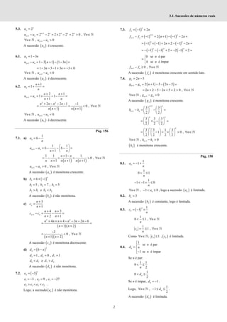 2
3.1. Sucessões de números reais
5.3. 2n
n
u =
1
1 2 2 2 2 2 2 0 ,
n n n n n
n n
u u n
+
+ − = − = × − = > ∀ ∈ℕ
1
, 0
n n
n u u
+
∀ ∈ − >
ℕ
A sucessão ( )
n
u é crescente.
6.1. 1 3
n
u n
= −
( ) ( )
1 1 3 1 1 3
n n
u u n n
+ − = − + − − =
1 3 3 1 3 3 0
= − − − + = − <
n n
1
, 0
n n
n u u
+
∀ ∈ − <
ℕ
A sucessão ( )
n
u é decrescente.
6.2.
1
1
n
n
u
n
+
= + =
1
2 1
1 1
1
n n
n n
u u
n n
+
+ +
− = + − − =
+
( ) ( )
2 2
2 2 1 1
0 ,
1 1
n n n n
n
n n n n
+ − − − −
= = < ∀ ∈
+ +
ℕ
1
, 0
n n
n u u
+
∀ ∈ − <
ℕ
A sucessão ( )
n
u é decrescente.
Pág. 156
7.1. a)
1
6
n
a
n
= −
1
1 1
6 6
1
n n
a a
n n
+
 
− = − − − =
 
+  
( ) ( )
1 1 1 1
0 ,
1 1 1
n n
n
n n n n n n
+ −
= − = = > ∀ ∈
+ + +
ℕ
1 0 ,
n n
a a n
+ − > ∀ ∈ℕ
A sucessão ( )
n
a é monótona crescente.
b) ( )
6 1
n
n
b = + −
1 2 3
5 , 7 , 5
b b b
= = =
2 1 3 2
e
b b b b
> <
A sucessão ( )
n
b é não monótona.
c)
3
1
n
n
c
n
+
=
+
1
4 3
2 1
n n
n n
c c
n n
+
+ +
− = − =
+ +
( )( )
2 2
4 4 3 2 6
1 2
n n n n n n
n n
+ + + − − − −
= =
+ +
( )( )
2
0 ,
1 2
n
n n
−
= < ∀ ∈
+ +
ℕ
A sucessão ( )
n
c é monótona decrescente.
d) ( )
2
6
n
d n
= −
5 6 7
1 , 0 , 1
d d d
= = =
6 5 7 6
e
d d d d
< >
A sucessão ( )
n
d é não monótona.
7.2. ( )
3
n
n
e = −
1 2 3
3 , 9 , 27
e e e
= − = = −
2 1 3 2
e e e e
> ∧ < .
Logo, a sucessão ( )
n
e é não monótona.
7.3. ( )
1 2
n
n
f n
= − +
( ) ( ) ( )
1
1 1 2 1 1 2
n n
n n
f f n n
+
+ − = − + + − − − =
( ) ( ) ( )
1 1 2 2 1 2
n n
n n
= − × − + + − − − =
( ) ( ) ( )
1 1 2 2 1 2
= − − − − + = − − + =
n n n
0 se é par
4 se é ímpar
n
n

= 

1 0 ,
n n
f f n
+ − ≥ ∀ ∈ℕ
A sucessão ( )
n
f é monótona crescente em sentido lato.
7.4. 2 5
n
g n
= −
( ) ( )
1 2 1 5 2 5
n n
g g n n
+ − = + − − − =
2 2 5 2 5 2 0 ,
= + − − + = > ∀ ∈ℕ
n n n
1
, 0
n n
n g g
+
∀ ∈ − >
ℕ
A sucessão ( )
n
g é monótona crescente.
1
1
3 3
2 2
n n
n n
h h
+
+
   
− = − =
   
   
3 3 3
2 2 2
n n
   
= × − =
   
   
3 3 1 3
1 0 ,
2 2 2 2
     
= − = × > ∀ ∈
     
     
ℕ
n n
n
1
, 0
n n
n h h
+
∀ ∈ − >
ℕ
( )
n
h é monótona crescente.
Pág. 158
8.1.
1
1
n
a
n
= − +
1
0 1
n
< ≤
1
1 1 0
n
− < − + ≤
, 1 0
n
n a
∀ ∈ − < ≤
ℕ , logo a sucessão ( )
n
a é limitada.
8.2. 3
n
b =
A sucessão ( )
n
b é constante, logo é limitada.
8.3. ( )
1
1
n
n
c
n
= − ×
1
0 1 , n
n
< ≤ ∀ ∈ℕ
1
1 ,
n
c n
n
= ≤ ∀ ∈ℕ
Como , 1
n
n c
∀ ∈ ≤
ℕ , ( )
n
c é limitada.
8.4.
1
se é par
1 se é ímpar
n
n
d n
n


= 
−

Se n é par:
1 1
0
2
n
< ≤
1
0
2
n
d
< ≤
Se n é ímpar, 1
n
d = − .
Logo,
1
, 1
2
n
n d
∀ ∈ − ≤ ≤
ℕ .
A sucessão ( )
n
d é limitada.
 