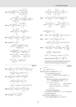 20
3.2. Limites de sucessões
36.2.
2
2
2
2
1
2 1
2
lim lim
1 1 1
∞
 
 
∞
 
 
+ +
 
+ +  
= =
+ +  
+ +
 
 
n n
n
n n n
n n
n n
n n
2
1 1
2 1 2 1
2 1
lim lim 3
1 1 1 0 0 1 0
+ + + +
+
= = = =
+ + +
+ +
n n
n n
n n
n n
36.3.
2 1
2 1
lim lim
1
1 1
∞
 
 
∞
 
+
+
+ +
= =
+ +
n n
n n n n
n
n
2
1 2 1
0 0 0
lim 0
1 1 0
1
+ +
+ +
= = =
+
−
n n n
n
36.4.
2
1 1
1 0
lim lim lim
0 1
1
1 1
∞
 
 
∞
  − −
− − ∞
= = = = −∞
+
+
+ +
n n
n n n
n n n
n n
36.5. ( )
( )
2
lim 4 2
n n n
∞−∞
+ − =
( )( )
2 2
2
4 2 4 2
lim
4 2
n n n n n n
n n n
+ − + +
= =
+ +
2 2
2 2
4 4
lim lim
4 2 4 2
n n n n
n n n n n n
∞
 
 
∞
 
+ −
= = =
+ + + +
2
lim lim
1
1
4 2
4 2
n n
n n
n n
n
n
= = =
  + +
+ +
 
 
1 1 1
lim
4
1 4 0 2
4 2
n
= = =
+ +
+ +
Pág. 217
36.6. ( )
( ) 2 2
0
2
1 1 1
lim 1 lim lim
∞
 
 
×∞ ∞
 
   
+
× + = = + =
   
   
 
n n
n
n n n n
4
3
1
lim lim lim 0
= + = + = +∞
n
n
n n
36.7. ( )
( ) 3
0
3
1 2
lim 2 lim
×∞
  +
× + = =
 
 
 
n n
n n
n n
1
3 3
1
2
2
lim lim lim 2
= + = + =
n n n
n
n
n
1 1 1
3 2 6
lim 2 lim 2 0 2 2
− −
= + = + = + =
n n
36.8.
2
2
1
2 2 4 2 1 0
4
lim lim lim 1
1
4 1 4 1 1 0
1
4
∞
 
 
∞
  +
+ + +
= = = =
+ + +
−
n n n
n n
n
36.9.
1
1
3 5
3 5 5
lim lim
4 2 4 2
n n
n n
n n n n
∞
 
 
− ∞
 
+ ×
+
= =
+ +
3 1
3 1 1
0
5 5
5 5 5
lim lim
4 2 0 0
4 2
5 5 5 5
+ +
 
+
+ +
 
 
= = = = +∞
+
   
+ +
   
   
n
n
n
n n n n
n n
36.10.
1 1 2 1
1
2 2 3 2 2 2 2 9
lim lim
4 9 4 9 9
∞
 
 
+ − −
∞
 
+
+ − × + × −
= =
+ + ×
n n n n n n
n n n n
1
1
2 2
2 2 2 2 1
2 2 1
9 9
9 9
lim lim
4 4
9 9
9 9
−
−    
× + × −
× + × −    
   
= = =
 
+ +
 
 
n n
n n
n n
n n
n
1
0 2 0 2 1 1
0 9 9
−
× + × −
= = −
+
36.11. ( )
( )
( )
3
lim 3 4 lim 4 1 0 1
4
∞−∞  
 
 
− = − = +∞ × − = −∞
 
 
 
 
 
 
 
 
n
n n n
36.12. ( )
( )
( )
1
lim 5 2 3 lim 5 5 2 3
∞−∞
+
− + = × − + =
n n n n
( )
2 3
lim 5 5 5 0 0
5 5
 
 
 
= − + = +∞ × − + = +∞
 
 
 
 
 
 
 
 
n
n
n
36.13. 1 1
1
cos
1
2 cos 2 cos 2
lim lim lim
sin
2 sin 2 2 sin 2
2
∞
 
 
∞
 
− −
−
−
− −
= = =
+ × − −
n n n
n n
n
n
n n
n
n n
1
1 0
2
2 0
−
−
= =
−
dado que, como
, 1 cos 1 1 sin 1
n n n
∀ ∈ − ≤ ≤ ∧ − ≤ ≤
N e
1
0
2n
→ ,
podemos concluir que
cos
0
2n
n
→ e
sin
0
2n
n
→ .
(O produto de uma sucessão limitada por uma sucessão
de limite nulo é uma sucessão que tende para 0.)
Pág. 218
37.
1
1
10
6 4 ,
n n
v
v v n
+
=



= − ∈

 N
37.1. a) Seja P(n) a condição em N: 1
n n
v v
+ <
• P (1) é verdadeira uma vez que:
1 10
v = e 2 6 10 4 56
v = × − = , ou seja, 2 1
v v
< .
• ( ) ( )
1
P n P n
⇒ +
Admitamos, por hipótese, que para dado n∈N ,
1
n n
v v
+ < . Pretendemos provar que 2 1
n n
v v
+ +
< .
1 1
6 6
n n n n
v v v v
+ +
< ⇒ < ⇒
1
6 4 6 4
+
⇒ − < − ⇒
n n
v v
1
6 4 6 4
+
⇒ − < − ⇒
n n
v v
2 1
n n
v v
+ +
⇒ <
Portanto, P(n) é hereditária.
Fica, assim, provado que 1
n n
n v v
+
∀ ∈ <
N , , ou seja, (vn)
é monótona decrescente.
b) Seja P(n) a condição em N , vn > 5.
• P (1) é verdadeira dado que v1 = 10 e 10 > 5.
( )
Sabemos da definição
de que
0 ,
n
n
v
v n
> ∀ ∈ℕ
 