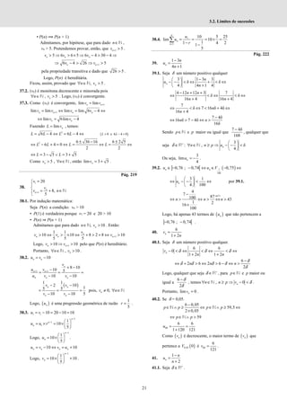 21
3.2. Limites de sucessões
• P(n) ⟹ P(n + 1)
Admitamos, por hipótese, que para dado n∈N ,
vn > 5. Pretendemos provar, então, que 1 5
n
v + > .
5 6 6 5 6 4 30 4
> ⇒ > × ⇒ − > − ⇒
n n n
v v v
1
6 4 26 5
+
⇒ − > ⇒ >
n n
v v
pela propriedade transitiva e dado que 26 5
> .
Logo, P(n) é hereditária.
Ficou, assim, provado que , 5
∀ ∈ >
n
n v
N .
37.2. (vn) é monótona decrescente e minorada pois
, 5
n
n v
∀ ∈ >
N . Logo, (vn) é convergente.
37.3. Como (vn) é convergente, 1
lim lim
n n
v v +
=
1
lim lim lim lim 6 4
+
= ⇔ = − ⇔
n n n n
v v v v
lim 6lim 4
n n
v v
⇔ = −
Fazendo lim n
L v
= , temos:
2
6 4 6 4
= − ⇔ = − ⇔
L L L L ( )
0 e 6 4 0
L L
> − >
2 6 36 16 6 2 5
6 4 0
2 2
± − ±
⇔ − + = ⇔ = ⇔ = ⇔
L L L L
3 5 3 5
L L
⇔ = − ∨ = +
Como 5 ,
n
v n
> ∀ ∈N , então lim 3 5
n
v = + .
Pág. 219
38.
1
1
20
8,
5
n
n
v
v
v n
+
=



= + ∈


N
38.1. Por indução matemática:
Seja P(n) a condição: vn > 10
• P(1) é verdadeira porque v1 = 20 e 20 > 10
• P(n) ⇒ P(n + 1)
Admitamos que para dado , 10
n
n v
∈ >
N . Então:
1
1 1
10 10 8 2 8 10
5 5 5
+
> ⇔ > × ⇔ + > + ⇔ >
n
n n n
v
v v v
Logo, 1
10 10
n n
v v +
> ⇒ > pelo que P(n) é hereditário.
Portanto, , 10
n
n v
∀ ∈ >
N .
38.2. 10
n n
u v
= −
1 1
8 10
10 5
10 10
n
n n
n n n
v
u v
u v v
+ +
+ −
−
= = =
− −
( )
1 1
2 10
1
5 5
10 10 5
n n
n n
v v
v v
− −
= = =
− −
pois, 0,
n
v n
≠ ∀ ∈N
Logo, ( )
n
u é uma progressão geométrica de razão
1
5
r = .
38.3. 1 1 10 20 10 10
u v
= − = − =
1
1
1
1
10
5
n
n
n
u u r
−
−  
= × = × 
 
Logo,
1
1
10
5
n
n
u
−
 
= × 
 
.
10 10
n n n n
u v v u
= − ⇔ = +
Logo,
1
1
10 10
5
n
n
v
−
 
= × +
 
 
.
38.4. 1
1
10 5 25
lim 10
1
1 4 2
1
5
N
n
n
u
u
r
=
= = = × =
− −
∑
Pág. 222
39.
1 3
4 1
n
n
u
n
−
=
+
39.1. Seja δ um número positivo qualquer
3 1 3 3
δ δ
4 4 1 4
n
n
u
n
−
 
− − < ⇔ + < ⇔
 
+
 
4 12 12 3 7
δ δ
16 4 16 4
n n
n n
− + +
⇔ < ⇔ < ⇔
+ +
7
δ 7 16 δ 4δ
16 4
n
n
⇔ < ⇔ < + ⇔
+
7 4δ
16 δ 7 4δ
16δ
n n
−
⇔ > − ⇔ >
Sendo p∈N e p maior ou igual que
7 4δ
168
−
, qualquer que
seja δ +
∈R :
3
, δ
4
n
n n p u
 
∀ ∈ ≥ ⇒ − − <
 
 
N
Ou seja,
3
lim
4
n
u = − .
39.2. ] [ ( )
1
100
0,76 ; 0,74 0,75
n n
u u V
∈ − − ⇔ ∈ − ⇔
3 1
4 100
n
u
 
⇔ − − < ⇔
 
 
por 39.1.
4
7
87
100 43
1 2
16
100
n
n n n
∈
−
⇔ > ⇔ > ⇔ >
×
N
Logo, há apenas 43 termos de ( )
n
u que não pertencem a
] [
0,76 ; 0,74
− − .
40.
6
1 2
n
v
n
=
+
40.1. Seja δ um número positivo qualquer.
6 6
0
1 2 1 2
δ δ δ
− < ⇔ < ⇔ < ⇔
+ +
n
v
n n
6
2 6 2 6
2
δ
δ δ δ δ
δ
−
⇔ + > ⇔ > − ⇔ >
n n n
Logo, qualquer que seja δ +
∈R , para p∈N e p maior ou
igual a
6
2
δ
δ
−
, temos , 0 δ
∀ ∈ ≥ ⇒ − <
n
n n p v
N .
Portanto, lim 0
n
v = .
40.2. Se δ = 0,05.
6 0,05
59,5
2 0,05
p p p p
−
∈ ∧ ≥ ⇔ ∈ ∧ ≥ ⇔
×
N N
59
p p
⇔ ∈ ∧ >
N
60
6 6
1 120 121
u = =
+
Como ( )
n
v é decrescente, o maior termo de ( )
n
v que
pertence a ( )
0,05 0
V é 60
6
121
v = .
41.
1
2
n
n
u
n
−
=
+
41.1. Seja δ +
∈R .
 